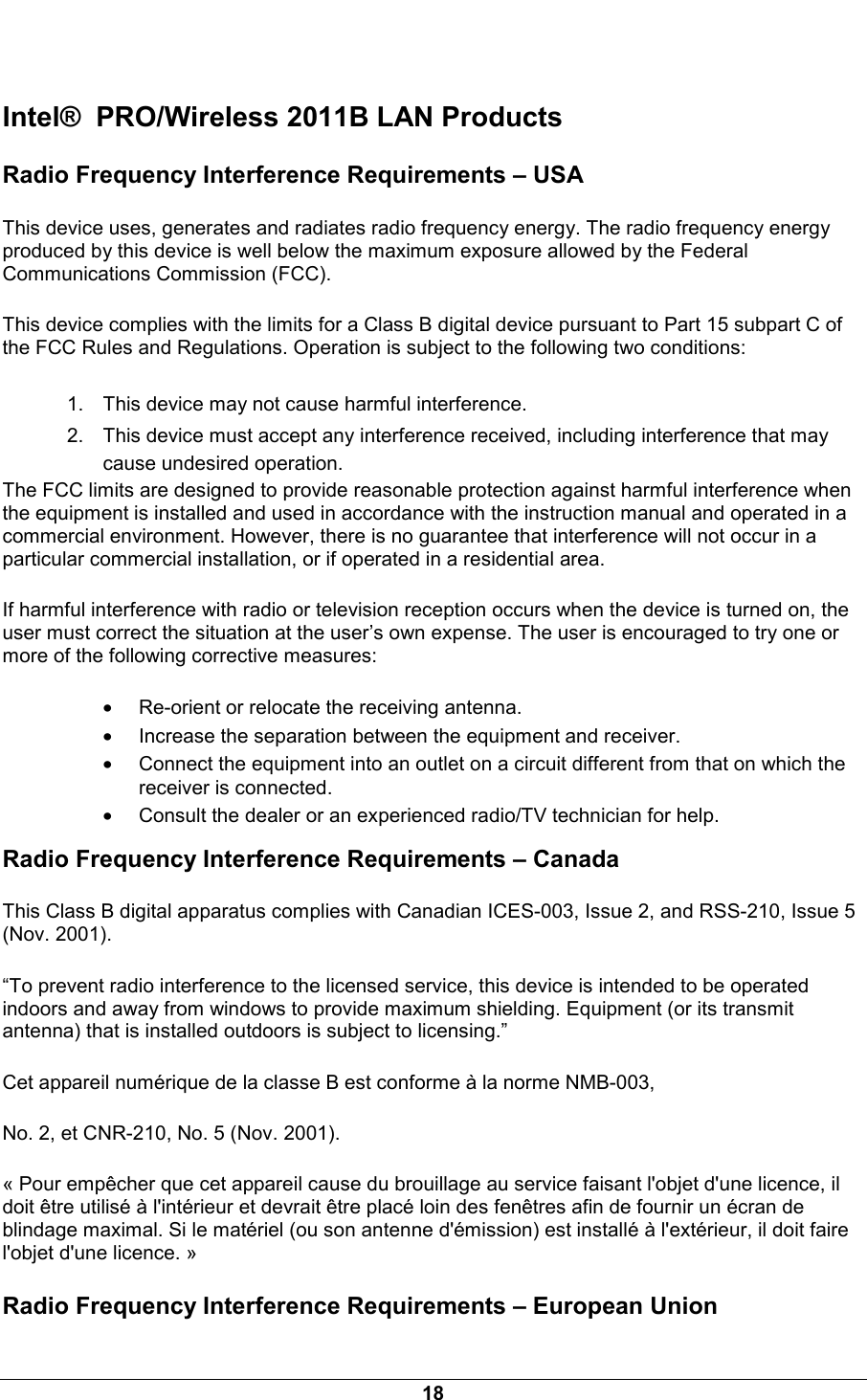  18  Intel&reg;  PRO/Wireless 2011B LAN Products Radio Frequency Interference Requirements &ndash; USA This device uses, generates and radiates radio frequency energy. The radio frequency energy produced by this device is well below the maximum exposure allowed by the Federal Communications Commission (FCC). This device complies with the limits for a Class B digital device pursuant to Part 15 subpart C of the FCC Rules and Regulations. Operation is subject to the following two conditions: 1.  This device may not cause harmful interference. 2.  This device must accept any interference received, including interference that may cause undesired operation. The FCC limits are designed to provide reasonable protection against harmful interference when the equipment is installed and used in accordance with the instruction manual and operated in a commercial environment. However, there is no guarantee that interference will not occur in a particular commercial installation, or if operated in a residential area. If harmful interference with radio or television reception occurs when the device is turned on, the user must correct the situation at the user&rsquo;s own expense. The user is encouraged to try one or more of the following corrective measures: &bull; Re-orient or relocate the receiving antenna. &bull; Increase the separation between the equipment and receiver. &bull; Connect the equipment into an outlet on a circuit different from that on which the receiver is connected. &bull; Consult the dealer or an experienced radio/TV technician for help. Radio Frequency Interference Requirements &ndash; Canada This Class B digital apparatus complies with Canadian ICES-003, Issue 2, and RSS-210, Issue 5 (Nov. 2001). &ldquo;To prevent radio interference to the licensed service, this device is intended to be operated indoors and away from windows to provide maximum shielding. Equipment (or its transmit antenna) that is installed outdoors is subject to licensing.&rdquo; Cet appareil num&eacute;rique de la classe B est conforme &agrave; la norme NMB-003, No. 2, et CNR-210, No. 5 (Nov. 2001). &laquo; Pour emp&ecirc;cher que cet appareil cause du brouillage au service faisant l'objet d'une licence, il doit &ecirc;tre utilis&eacute; &agrave; l'int&eacute;rieur et devrait &ecirc;tre plac&eacute; loin des fen&ecirc;tres afin de fournir un &eacute;cran de blindage maximal. Si le mat&eacute;riel (ou son antenne d'&eacute;mission) est install&eacute; &agrave; l'ext&eacute;rieur, il doit faire l'objet d'une licence. &raquo; Radio Frequency Interference Requirements &ndash; European Union 