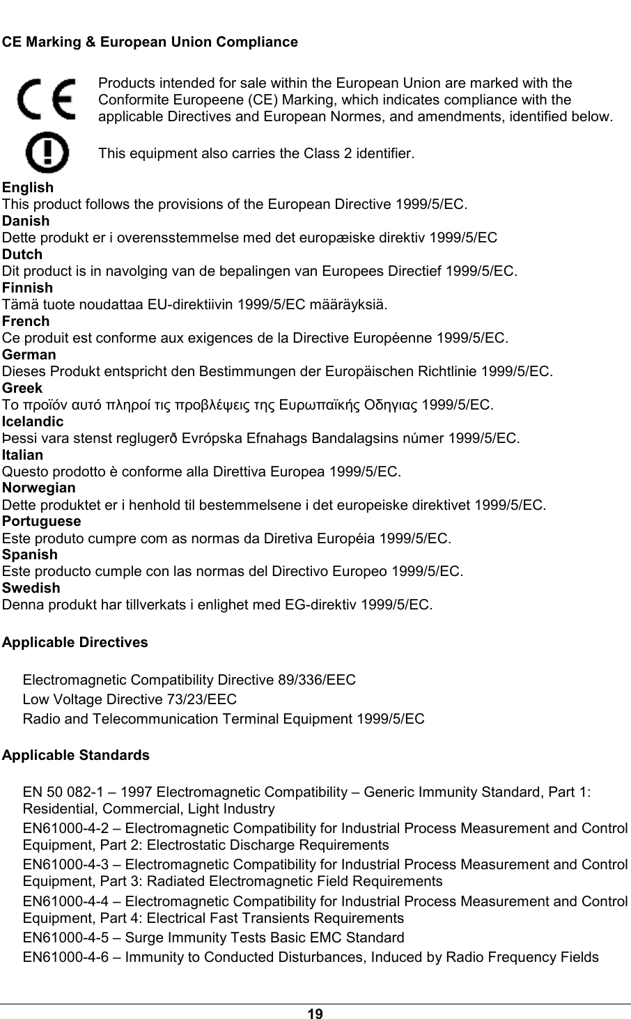  19 CE Marking &amp; European Union Compliance  Products intended for sale within the European Union are marked with the Conformite Europeene (CE) Marking, which indicates compliance with the applicable Directives and European Normes, and amendments, identified below.  This equipment also carries the Class 2 identifier. English This product follows the provisions of the European Directive 1999/5/EC. Danish Dette produkt er i overensstemmelse med det europ&aelig;iske direktiv 1999/5/EC Dutch Dit product is in navolging van de bepalingen van Europees Directief 1999/5/EC. Finnish T&auml;m&auml; tuote noudattaa EU-direktiivin 1999/5/EC m&auml;&auml;r&auml;yksi&auml;. French Ce produit est conforme aux exigences de la Directive Europ&eacute;enne 1999/5/EC. German Dieses Produkt entspricht den Bestimmungen der Europ&auml;ischen Richtlinie 1999/5/EC. Greek &Tau;&omicron; &pi;&rho;&omicron;ϊό&nu; &alpha;&upsilon;&tau;ό &pi;&lambda;&eta;&rho;&omicron;ί &tau;&iota;&sigmaf; &pi;&rho;&omicron;&beta;&lambda;έ&psi;&epsilon;&iota;&sigmaf; &tau;&eta;&sigmaf; &Epsilon;&upsilon;&rho;&omega;&pi;&alpha;ϊ&kappa;ή&sigmaf; &Omicron;&delta;&eta;&gamma;&iota;&alpha;&sigmaf; 1999/5/EC. Icelandic &THORN;essi vara stenst regluger&eth; Evr&oacute;pska Efnahags Bandalagsins n&uacute;mer 1999/5/EC. Italian Questo prodotto &egrave; conforme alla Direttiva Europea 1999/5/EC. Norwegian Dette produktet er i henhold til bestemmelsene i det europeiske direktivet 1999/5/EC. Portuguese Este produto cumpre com as normas da Diretiva Europ&eacute;ia 1999/5/EC. Spanish Este producto cumple con las normas del Directivo Europeo 1999/5/EC. Swedish Denna produkt har tillverkats i enlighet med EG-direktiv 1999/5/EC. Applicable Directives Electromagnetic Compatibility Directive 89/336/EEC Low Voltage Directive 73/23/EEC Radio and Telecommunication Terminal Equipment 1999/5/EC Applicable Standards EN 50 082-1 &ndash; 1997 Electromagnetic Compatibility &ndash; Generic Immunity Standard, Part 1: Residential, Commercial, Light Industry EN61000-4-2 &ndash; Electromagnetic Compatibility for Industrial Process Measurement and Control Equipment, Part 2: Electrostatic Discharge Requirements EN61000-4-3 &ndash; Electromagnetic Compatibility for Industrial Process Measurement and Control Equipment, Part 3: Radiated Electromagnetic Field Requirements EN61000-4-4 &ndash; Electromagnetic Compatibility for Industrial Process Measurement and Control Equipment, Part 4: Electrical Fast Transients Requirements EN61000-4-5 &ndash; Surge Immunity Tests Basic EMC Standard EN61000-4-6 &ndash; Immunity to Conducted Disturbances, Induced by Radio Frequency Fields 
