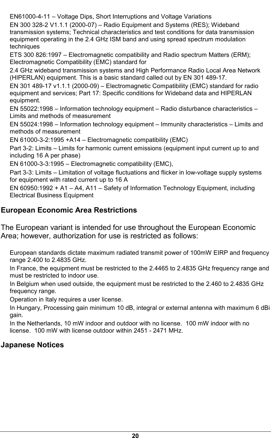  20 EN61000-4-11 &ndash; Voltage Dips, Short Interruptions and Voltage Variations EN 300 328-2 V1.1.1 (2000-07) &ndash; Radio Equipment and Systems (RES); Wideband transmission systems; Technical characteristics and test conditions for data transmission equipment operating in the 2.4 GHz ISM band and using spread spectrum modulation techniques ETS 300 826:1997 &ndash; Electromagnetic compatibility and Radio spectrum Matters (ERM); Electromagnetic Compatibility (EMC) standard for 2.4 GHz wideband transmission systems and High Performance Radio Local Area Network (HIPERLAN) equipment. This is a basic standard called out by EN 301 489-17. EN 301 489-17 v1.1.1 (2000-09) &ndash; Electromagnetic Compatibility (EMC) standard for radio equipment and services; Part 17: Specific conditions for Wideband data and HIPERLAN equipment. EN 55022:1998 &ndash; Information technology equipment &ndash; Radio disturbance characteristics &ndash; Limits and methods of measurement EN 55024:1998 &ndash; Information technology equipment &ndash; Immunity characteristics &ndash; Limits and methods of measurement EN 61000-3-2:1995 +A14 &ndash; Electromagnetic compatibility (EMC) Part 3-2: Limits &ndash; Limits for harmonic current emissions (equipment input current up to and including 16 A per phase) EN 61000-3-3:1995 &ndash; Electromagnetic compatibility (EMC), Part 3-3: Limits &ndash; Limitation of voltage fluctuations and flicker in low-voltage supply systems for equipment with rated current up to 16 A EN 60950:1992 + A1 &ndash; A4, A11 &ndash; Safety of Information Technology Equipment, including Electrical Business Equipment European Economic Area Restrictions The European variant is intended for use throughout the European Economic Area; however, authorization for use is restricted as follows: European standards dictate maximum radiated transmit power of 100mW EIRP and frequency range 2.400 to 2.4835 GHz. In France, the equipment must be restricted to the 2.4465 to 2.4835 GHz frequency range and must be restricted to indoor use. In Belgium when used outside, the equipment must be restricted to the 2.460 to 2.4835 GHz frequency range. Operation in Italy requires a user license. In Hungary, Processing gain minimum 10 dB, integral or external antenna with maximum 6 dBi gain. In the Netherlands, 10 mW indoor and outdoor with no license.  100 mW indoor with no license.  100 mW with license outdoor within 2451 - 2471 MHz. Japanese Notices 