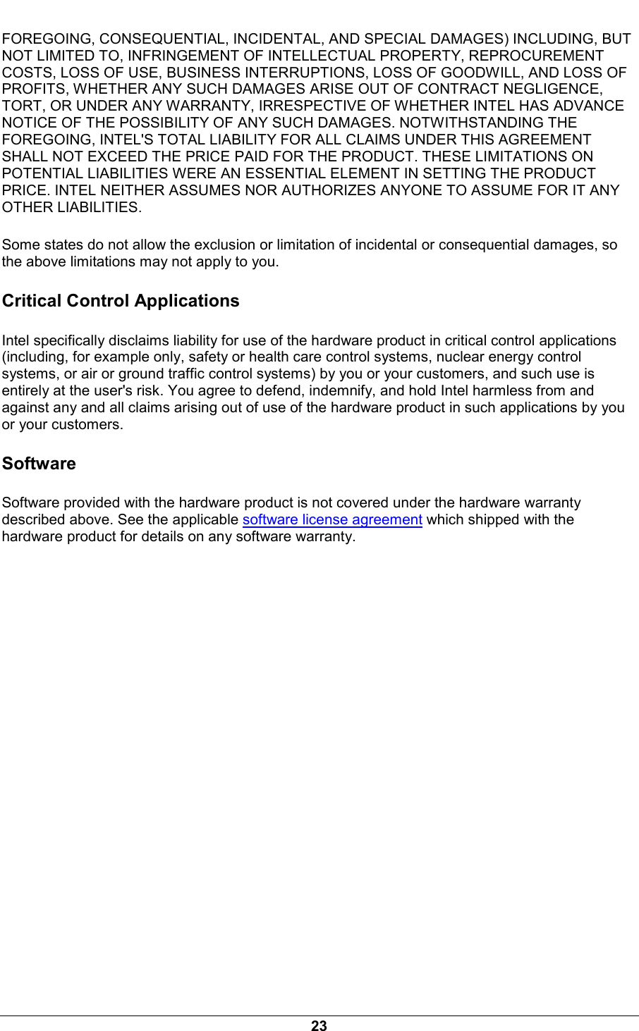  23 FOREGOING, CONSEQUENTIAL, INCIDENTAL, AND SPECIAL DAMAGES) INCLUDING, BUT NOT LIMITED TO, INFRINGEMENT OF INTELLECTUAL PROPERTY, REPROCUREMENT COSTS, LOSS OF USE, BUSINESS INTERRUPTIONS, LOSS OF GOODWILL, AND LOSS OF PROFITS, WHETHER ANY SUCH DAMAGES ARISE OUT OF CONTRACT NEGLIGENCE, TORT, OR UNDER ANY WARRANTY, IRRESPECTIVE OF WHETHER INTEL HAS ADVANCE NOTICE OF THE POSSIBILITY OF ANY SUCH DAMAGES. NOTWITHSTANDING THE FOREGOING, INTEL'S TOTAL LIABILITY FOR ALL CLAIMS UNDER THIS AGREEMENT SHALL NOT EXCEED THE PRICE PAID FOR THE PRODUCT. THESE LIMITATIONS ON POTENTIAL LIABILITIES WERE AN ESSENTIAL ELEMENT IN SETTING THE PRODUCT PRICE. INTEL NEITHER ASSUMES NOR AUTHORIZES ANYONE TO ASSUME FOR IT ANY OTHER LIABILITIES. Some states do not allow the exclusion or limitation of incidental or consequential damages, so the above limitations may not apply to you. Critical Control Applications Intel specifically disclaims liability for use of the hardware product in critical control applications (including, for example only, safety or health care control systems, nuclear energy control systems, or air or ground traffic control systems) by you or your customers, and such use is entirely at the user's risk. You agree to defend, indemnify, and hold Intel harmless from and against any and all claims arising out of use of the hardware product in such applications by you or your customers. Software Software provided with the hardware product is not covered under the hardware warranty described above. See the applicable software license agreement which shipped with the hardware product for details on any software warranty. 