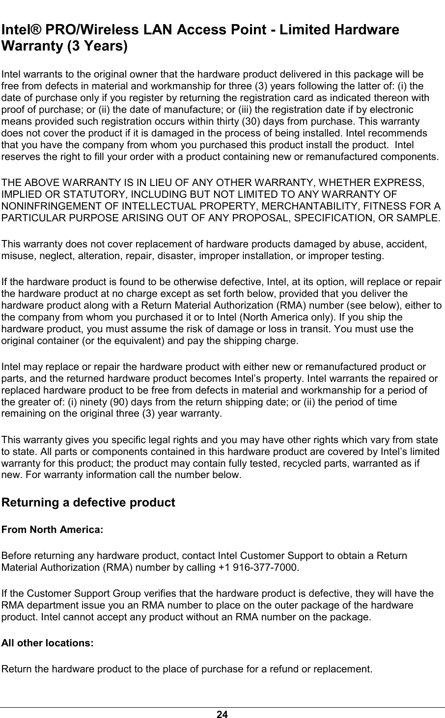  24 Intel&reg; PRO/Wireless LAN Access Point - Limited Hardware Warranty (3 Years) Intel warrants to the original owner that the hardware product delivered in this package will be free from defects in material and workmanship for three (3) years following the latter of: (i) the date of purchase only if you register by returning the registration card as indicated thereon with proof of purchase; or (ii) the date of manufacture; or (iii) the registration date if by electronic means provided such registration occurs within thirty (30) days from purchase. This warranty does not cover the product if it is damaged in the process of being installed. Intel recommends that you have the company from whom you purchased this product install the product.  Intel reserves the right to fill your order with a product containing new or remanufactured components. THE ABOVE WARRANTY IS IN LIEU OF ANY OTHER WARRANTY, WHETHER EXPRESS, IMPLIED OR STATUTORY, INCLUDING BUT NOT LIMITED TO ANY WARRANTY OF NONINFRINGEMENT OF INTELLECTUAL PROPERTY, MERCHANTABILITY, FITNESS FOR A PARTICULAR PURPOSE ARISING OUT OF ANY PROPOSAL, SPECIFICATION, OR SAMPLE. This warranty does not cover replacement of hardware products damaged by abuse, accident, misuse, neglect, alteration, repair, disaster, improper installation, or improper testing. If the hardware product is found to be otherwise defective, Intel, at its option, will replace or repair the hardware product at no charge except as set forth below, provided that you deliver the hardware product along with a Return Material Authorization (RMA) number (see below), either to the company from whom you purchased it or to Intel (North America only). If you ship the hardware product, you must assume the risk of damage or loss in transit. You must use the original container (or the equivalent) and pay the shipping charge. Intel may replace or repair the hardware product with either new or remanufactured product or parts, and the returned hardware product becomes Intel&rsquo;s property. Intel warrants the repaired or replaced hardware product to be free from defects in material and workmanship for a period of the greater of: (i) ninety (90) days from the return shipping date; or (ii) the period of time remaining on the original three (3) year warranty. This warranty gives you specific legal rights and you may have other rights which vary from state to state. All parts or components contained in this hardware product are covered by Intel&rsquo;s limited warranty for this product; the product may contain fully tested, recycled parts, warranted as if new. For warranty information call the number below. Returning a defective product From North America: Before returning any hardware product, contact Intel Customer Support to obtain a Return Material Authorization (RMA) number by calling +1 916-377-7000. If the Customer Support Group verifies that the hardware product is defective, they will have the RMA department issue you an RMA number to place on the outer package of the hardware product. Intel cannot accept any product without an RMA number on the package. All other locations: Return the hardware product to the place of purchase for a refund or replacement. 