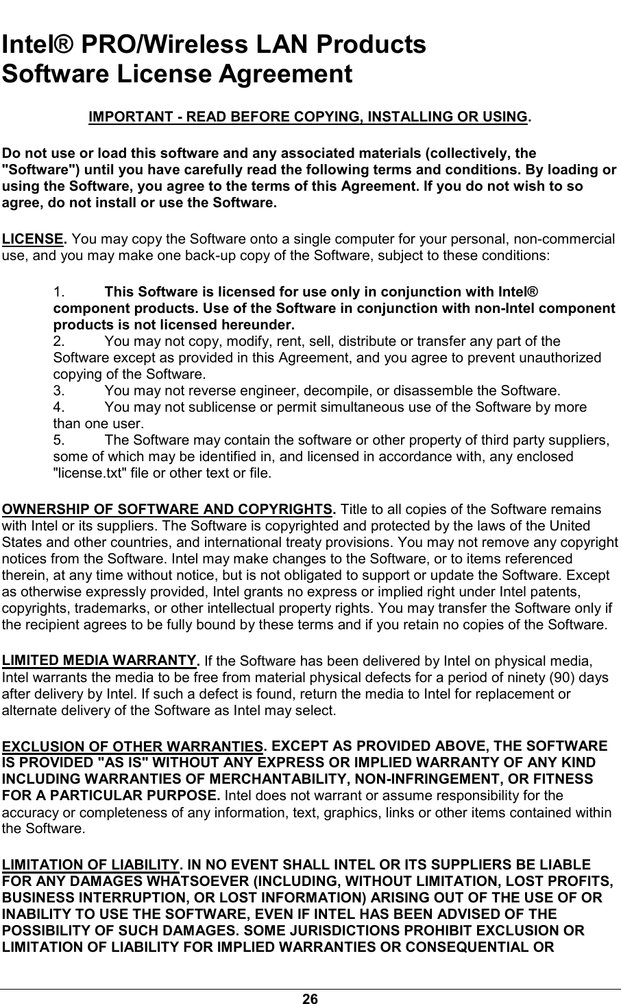  26 Intel&reg; PRO/Wireless LAN Products Software License Agreement IMPORTANT - READ BEFORE COPYING, INSTALLING OR USING. Do not use or load this software and any associated materials (collectively, the "Software") until you have carefully read the following terms and conditions. By loading or using the Software, you agree to the terms of this Agreement. If you do not wish to so agree, do not install or use the Software. LICENSE. You may copy the Software onto a single computer for your personal, non-commercial use, and you may make one back-up copy of the Software, subject to these conditions: 1.  This Software is licensed for use only in conjunction with Intel&reg; component products. Use of the Software in conjunction with non-Intel component products is not licensed hereunder. 2.  You may not copy, modify, rent, sell, distribute or transfer any part of the Software except as provided in this Agreement, and you agree to prevent unauthorized copying of the Software. 3.  You may not reverse engineer, decompile, or disassemble the Software. 4.  You may not sublicense or permit simultaneous use of the Software by more than one user. 5.  The Software may contain the software or other property of third party suppliers, some of which may be identified in, and licensed in accordance with, any enclosed "license.txt" file or other text or file. OWNERSHIP OF SOFTWARE AND COPYRIGHTS. Title to all copies of the Software remains with Intel or its suppliers. The Software is copyrighted and protected by the laws of the United States and other countries, and international treaty provisions. You may not remove any copyright notices from the Software. Intel may make changes to the Software, or to items referenced therein, at any time without notice, but is not obligated to support or update the Software. Except as otherwise expressly provided, Intel grants no express or implied right under Intel patents, copyrights, trademarks, or other intellectual property rights. You may transfer the Software only if the recipient agrees to be fully bound by these terms and if you retain no copies of the Software. LIMITED MEDIA WARRANTY. If the Software has been delivered by Intel on physical media, Intel warrants the media to be free from material physical defects for a period of ninety (90) days after delivery by Intel. If such a defect is found, return the media to Intel for replacement or alternate delivery of the Software as Intel may select. EXCLUSION OF OTHER WARRANTIES. EXCEPT AS PROVIDED ABOVE, THE SOFTWARE IS PROVIDED "AS IS" WITHOUT ANY EXPRESS OR IMPLIED WARRANTY OF ANY KIND INCLUDING WARRANTIES OF MERCHANTABILITY, NON-INFRINGEMENT, OR FITNESS FOR A PARTICULAR PURPOSE. Intel does not warrant or assume responsibility for the accuracy or completeness of any information, text, graphics, links or other items contained within the Software. LIMITATION OF LIABILITY. IN NO EVENT SHALL INTEL OR ITS SUPPLIERS BE LIABLE FOR ANY DAMAGES WHATSOEVER (INCLUDING, WITHOUT LIMITATION, LOST PROFITS, BUSINESS INTERRUPTION, OR LOST INFORMATION) ARISING OUT OF THE USE OF OR INABILITY TO USE THE SOFTWARE, EVEN IF INTEL HAS BEEN ADVISED OF THE POSSIBILITY OF SUCH DAMAGES. SOME JURISDICTIONS PROHIBIT EXCLUSION OR LIMITATION OF LIABILITY FOR IMPLIED WARRANTIES OR CONSEQUENTIAL OR 