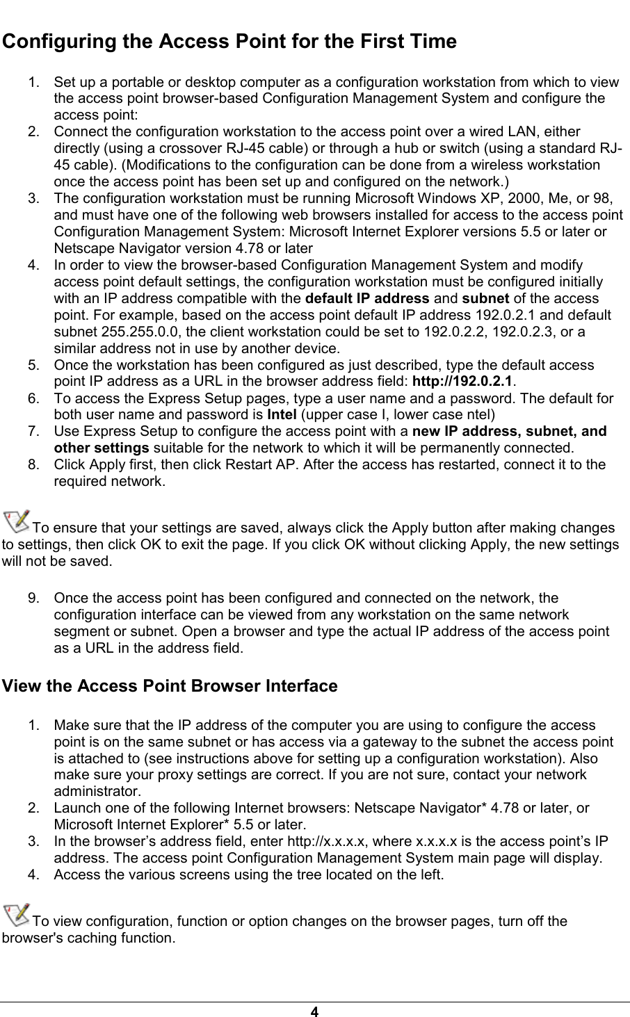  4 Configuring the Access Point for the First Time 1.  Set up a portable or desktop computer as a configuration workstation from which to view the access point browser-based Configuration Management System and configure the access point: 2.  Connect the configuration workstation to the access point over a wired LAN, either directly (using a crossover RJ-45 cable) or through a hub or switch (using a standard RJ-45 cable). (Modifications to the configuration can be done from a wireless workstation once the access point has been set up and configured on the network.) 3.  The configuration workstation must be running Microsoft Windows XP, 2000, Me, or 98, and must have one of the following web browsers installed for access to the access point Configuration Management System: Microsoft Internet Explorer versions 5.5 or later or Netscape Navigator version 4.78 or later 4.  In order to view the browser-based Configuration Management System and modify access point default settings, the configuration workstation must be configured initially with an IP address compatible with the default IP address and subnet of the access point. For example, based on the access point default IP address 192.0.2.1 and default subnet 255.255.0.0, the client workstation could be set to 192.0.2.2, 192.0.2.3, or a similar address not in use by another device. 5.  Once the workstation has been configured as just described, type the default access point IP address as a URL in the browser address field: http://192.0.2.1. 6.  To access the Express Setup pages, type a user name and a password. The default for both user name and password is Intel (upper case I, lower case ntel) 7.  Use Express Setup to configure the access point with a new IP address, subnet, and other settings suitable for the network to which it will be permanently connected. 8.  Click Apply first, then click Restart AP. After the access has restarted, connect it to the required network. To ensure that your settings are saved, always click the Apply button after making changes to settings, then click OK to exit the page. If you click OK without clicking Apply, the new settings will not be saved. 9.  Once the access point has been configured and connected on the network, the configuration interface can be viewed from any workstation on the same network segment or subnet. Open a browser and type the actual IP address of the access point as a URL in the address field. View the Access Point Browser Interface 1.  Make sure that the IP address of the computer you are using to configure the access point is on the same subnet or has access via a gateway to the subnet the access point is attached to (see instructions above for setting up a configuration workstation). Also make sure your proxy settings are correct. If you are not sure, contact your network administrator. 2.  Launch one of the following Internet browsers: Netscape Navigator* 4.78 or later, or Microsoft Internet Explorer* 5.5 or later. 3.  In the browser&rsquo;s address field, enter http://x.x.x.x, where x.x.x.x is the access point&rsquo;s IP address. The access point Configuration Management System main page will display. 4.  Access the various screens using the tree located on the left. To view configuration, function or option changes on the browser pages, turn off the browser's caching function. 