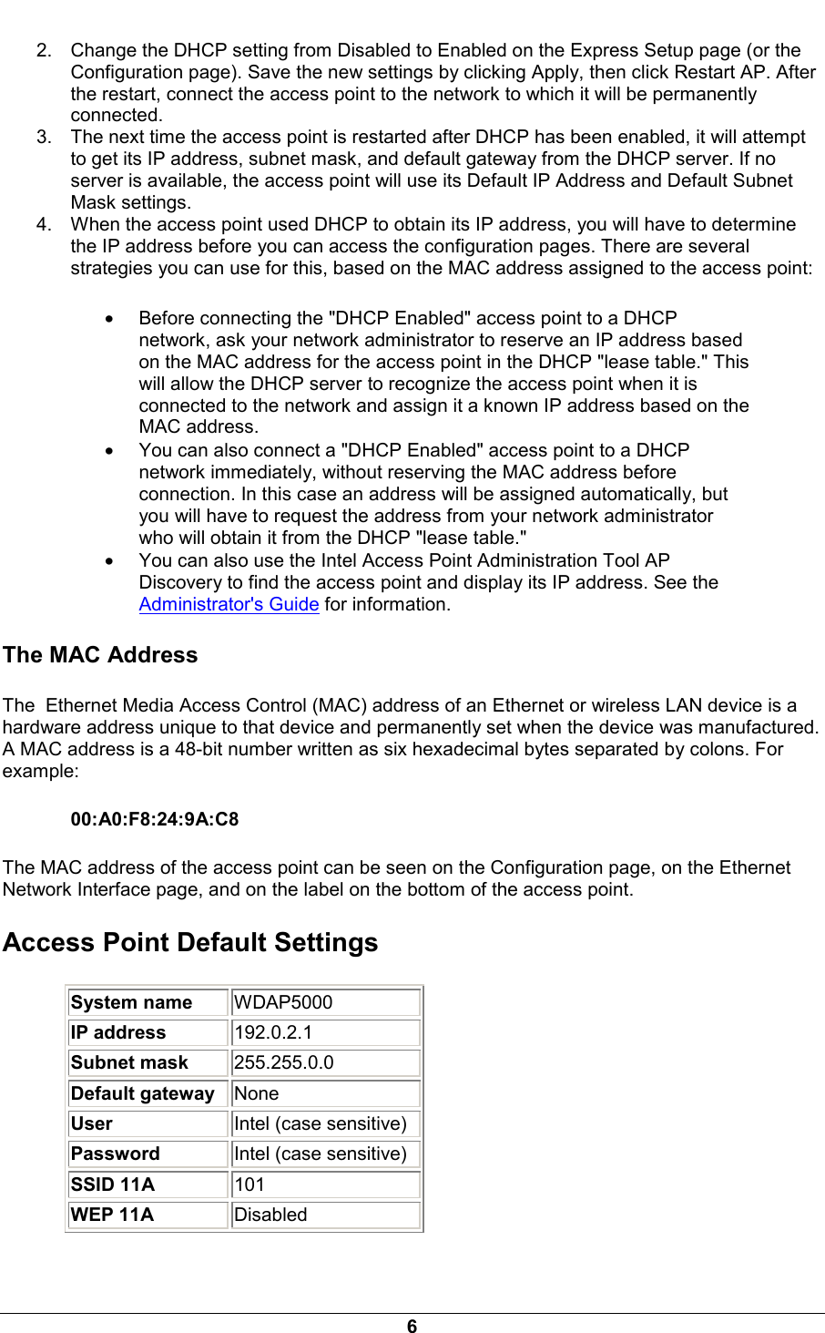  6 2.  Change the DHCP setting from Disabled to Enabled on the Express Setup page (or the Configuration page). Save the new settings by clicking Apply, then click Restart AP. After the restart, connect the access point to the network to which it will be permanently connected. 3.  The next time the access point is restarted after DHCP has been enabled, it will attempt to get its IP address, subnet mask, and default gateway from the DHCP server. If no server is available, the access point will use its Default IP Address and Default Subnet Mask settings. 4.  When the access point used DHCP to obtain its IP address, you will have to determine the IP address before you can access the configuration pages. There are several strategies you can use for this, based on the MAC address assigned to the access point: &bull; Before connecting the "DHCP Enabled" access point to a DHCP network, ask your network administrator to reserve an IP address based on the MAC address for the access point in the DHCP "lease table." This will allow the DHCP server to recognize the access point when it is connected to the network and assign it a known IP address based on the MAC address. &bull; You can also connect a "DHCP Enabled" access point to a DHCP network immediately, without reserving the MAC address before connection. In this case an address will be assigned automatically, but you will have to request the address from your network administrator who will obtain it from the DHCP "lease table." &bull; You can also use the Intel Access Point Administration Tool AP Discovery to find the access point and display its IP address. See the Administrator's Guide for information. The MAC Address The  Ethernet Media Access Control (MAC) address of an Ethernet or wireless LAN device is a hardware address unique to that device and permanently set when the device was manufactured. A MAC address is a 48-bit number written as six hexadecimal bytes separated by colons. For example: 00:A0:F8:24:9A:C8 The MAC address of the access point can be seen on the Configuration page, on the Ethernet Network Interface page, and on the label on the bottom of the access point. Access Point Default Settings System name   WDAP5000 IP address   192.0.2.1 Subnet mask   255.255.0.0 Default gateway   None User   Intel (case sensitive) Password   Intel (case sensitive)  SSID 11A   101 WEP 11A   Disabled 