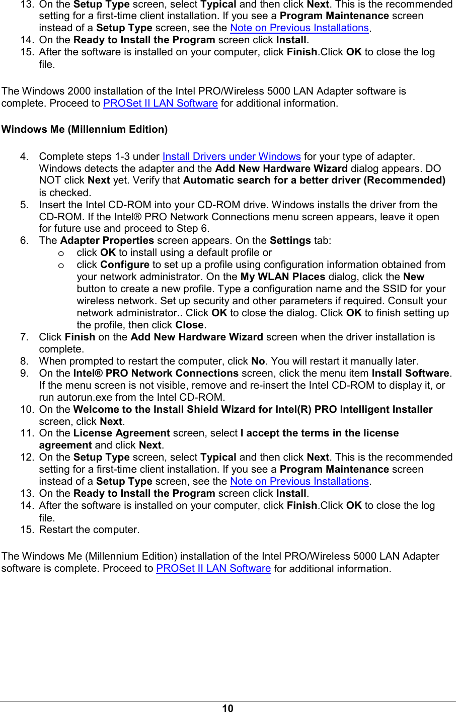 10 13. On the Setup Type screen, select Typical and then click Next. This is the recommended setting for a first-time client installation. If you see a Program Maintenance screen instead of a Setup Type screen, see the Note on Previous Installations. 14. On the Ready to Install the Program screen click Install. 15.  After the software is installed on your computer, click Finish.Click OK to close the log file. The Windows 2000 installation of the Intel PRO/Wireless 5000 LAN Adapter software is complete. Proceed to PROSet II LAN Software for additional information. Windows Me (Millennium Edition) 4.  Complete steps 1-3 under Install Drivers under Windows for your type of adapter. Windows detects the adapter and the Add New Hardware Wizard dialog appears. DO NOT click Next yet. Verify that Automatic search for a better driver (Recommended) is checked. 5.  Insert the Intel CD-ROM into your CD-ROM drive. Windows installs the driver from the CD-ROM. If the Intel&reg; PRO Network Connections menu screen appears, leave it open for future use and proceed to Step 6. 6. The Adapter Properties screen appears. On the Settings tab:  oclick OK to install using a default profile or oclick Configure to set up a profile using configuration information obtained from your network administrator. On the My WLAN Places dialog, click the New button to create a new profile. Type a configuration name and the SSID for your wireless network. Set up security and other parameters if required. Consult your network administrator.. Click OK to close the dialog. Click OK to finish setting up the profile, then click Close. 7. Click Finish on the Add New Hardware Wizard screen when the driver installation is complete. 8.  When prompted to restart the computer, click No. You will restart it manually later. 9. On the Intel&reg; PRO Network Connections screen, click the menu item Install Software. If the menu screen is not visible, remove and re-insert the Intel CD-ROM to display it, or run autorun.exe from the Intel CD-ROM. 10. On the Welcome to the Install Shield Wizard for Intel(R) PRO Intelligent Installer screen, click Next. 11. On the License Agreement screen, select I accept the terms in the license agreement and click Next. 12. On the Setup Type screen, select Typical and then click Next. This is the recommended setting for a first-time client installation. If you see a Program Maintenance screen instead of a Setup Type screen, see the Note on Previous Installations. 13. On the Ready to Install the Program screen click Install. 14.  After the software is installed on your computer, click Finish.Click OK to close the log file. 15.  Restart the computer. The Windows Me (Millennium Edition) installation of the Intel PRO/Wireless 5000 LAN Adapter software is complete. Proceed to PROSet II LAN Software for additional information. 