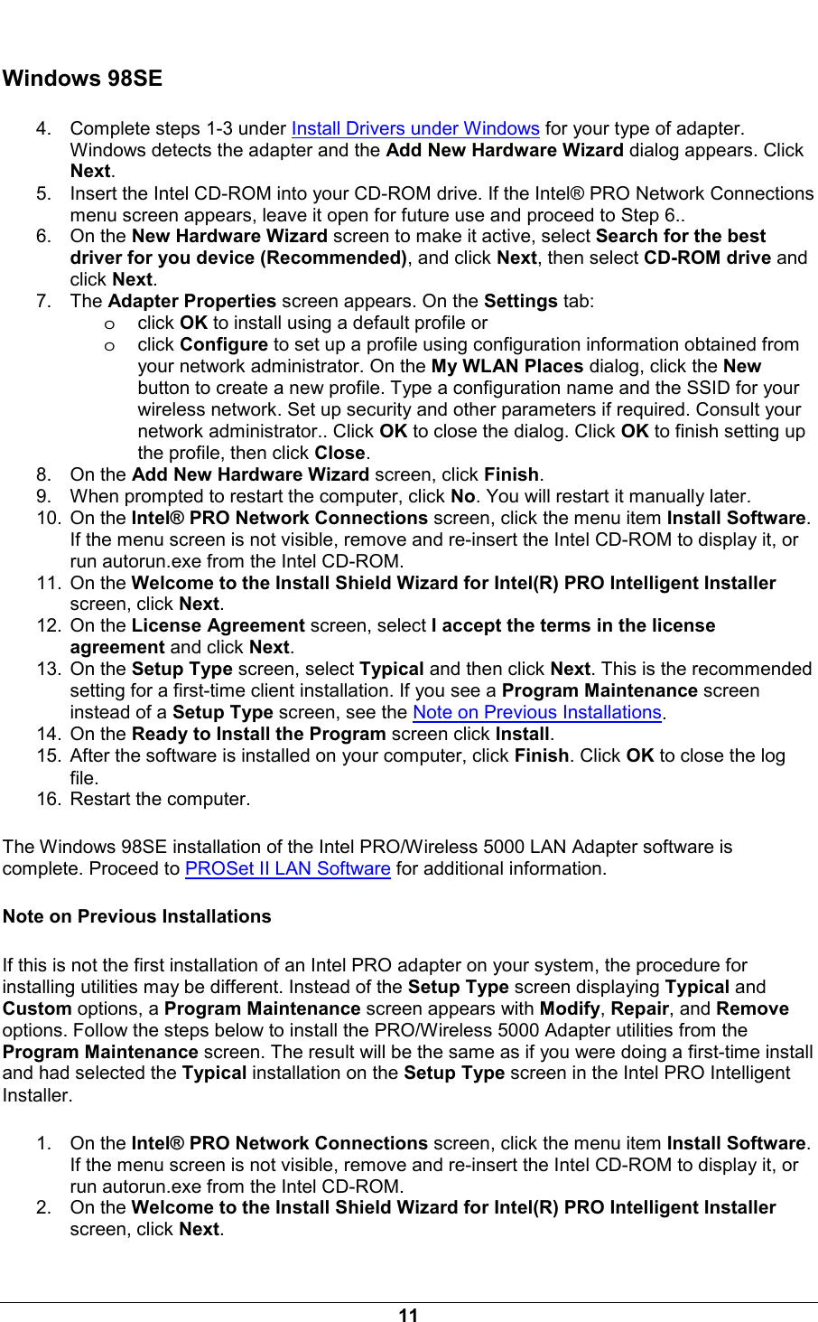  11 Windows 98SE 4.  Complete steps 1-3 under Install Drivers under Windows for your type of adapter. Windows detects the adapter and the Add New Hardware Wizard dialog appears. Click Next. 5.  Insert the Intel CD-ROM into your CD-ROM drive. If the Intel&reg; PRO Network Connections menu screen appears, leave it open for future use and proceed to Step 6.. 6. On the New Hardware Wizard screen to make it active, select Search for the best driver for you device (Recommended), and click Next, then select CD-ROM drive and click Next. 7. The Adapter Properties screen appears. On the Settings tab:  oclick OK to install using a default profile or oclick Configure to set up a profile using configuration information obtained from your network administrator. On the My WLAN Places dialog, click the New button to create a new profile. Type a configuration name and the SSID for your wireless network. Set up security and other parameters if required. Consult your network administrator.. Click OK to close the dialog. Click OK to finish setting up the profile, then click Close. 8. On the Add New Hardware Wizard screen, click Finish. 9.  When prompted to restart the computer, click No. You will restart it manually later. 10. On the Intel&reg; PRO Network Connections screen, click the menu item Install Software. If the menu screen is not visible, remove and re-insert the Intel CD-ROM to display it, or run autorun.exe from the Intel CD-ROM. 11. On the Welcome to the Install Shield Wizard for Intel(R) PRO Intelligent Installer screen, click Next. 12. On the License Agreement screen, select I accept the terms in the license agreement and click Next. 13. On the Setup Type screen, select Typical and then click Next. This is the recommended setting for a first-time client installation. If you see a Program Maintenance screen instead of a Setup Type screen, see the Note on Previous Installations. 14. On the Ready to Install the Program screen click Install. 15.  After the software is installed on your computer, click Finish. Click OK to close the log file. 16.  Restart the computer. The Windows 98SE installation of the Intel PRO/Wireless 5000 LAN Adapter software is complete. Proceed to PROSet II LAN Software for additional information. Note on Previous Installations If this is not the first installation of an Intel PRO adapter on your system, the procedure for installing utilities may be different. Instead of the Setup Type screen displaying Typical and Custom options, a Program Maintenance screen appears with Modify, Repair, and Remove options. Follow the steps below to install the PRO/Wireless 5000 Adapter utilities from the Program Maintenance screen. The result will be the same as if you were doing a first-time install and had selected the Typical installation on the Setup Type screen in the Intel PRO Intelligent Installer. 1. On the Intel&reg; PRO Network Connections screen, click the menu item Install Software. If the menu screen is not visible, remove and re-insert the Intel CD-ROM to display it, or run autorun.exe from the Intel CD-ROM. 2. On the Welcome to the Install Shield Wizard for Intel(R) PRO Intelligent Installer screen, click Next. 
