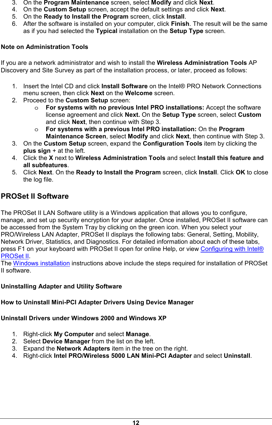 12 3. On the Program Maintenance screen, select Modify and click Next. 4. On the Custom Setup screen, accept the default settings and click Next.  5. On the Ready to Install the Program screen, click Install.  6.  After the software is installed on your computer, click Finish. The result will be the same as if you had selected the Typical installation on the Setup Type screen. Note on Administration Tools If you are a network administrator and wish to install the Wireless Administration Tools AP Discovery and Site Survey as part of the installation process, or later, proceed as follows:   1.  Insert the Intel CD and click Install Software on the Intel&reg; PRO Network Connections menu screen, then click Next on the Welcome screen.  2.  Proceed to the Custom Setup screen:  oFor systems with no previous Intel PRO installations: Accept the software license agreement and click Next. On the Setup Type screen, select Custom and click Next, then continue with Step 3.  oFor systems with a previous Intel PRO installation: On the Program Maintenance Screen, select Modify and click Next, then continue with Step 3.  3. On the Custom Setup screen, expand the Configuration Tools item by clicking the plus sign + at the left.  4. Click the X next to Wireless Administration Tools and select Install this feature and all subfeatures.  5. Click Next. On the Ready to Install the Program screen, click Install. Click OK to close the log file. PROSet II Software  The PROSet II LAN Software utility is a Windows application that allows you to configure, manage, and set up security encryption for your adapter. Once installed, PROSet II software can be accessed from the System Tray by clicking on the green icon. When you select your PRO/Wireless LAN Adapter, PROSet II displays the following tabs: General, Setting, Mobility, Network Driver, Statistics, and Diagnostics. For detailed information about each of these tabs, press F1 on your keyboard with PROSet II open for online Help, or view Configuring with Intel&reg; PROSet II. The Windows installation instructions above include the steps required for installation of PROSet II software. Uninstalling Adapter and Utility Software How to Uninstall Mini-PCI Adapter Drivers Using Device Manager Uninstall Drivers under Windows 2000 and Windows XP 1. Right-click My Computer and select Manage. 2. Select Device Manager from the list on the left. 3. Expand the Network Adapters item in the tree on the right. 4. Right-click Intel PRO/Wireless 5000 LAN Mini-PCI Adapter and select Uninstall. 