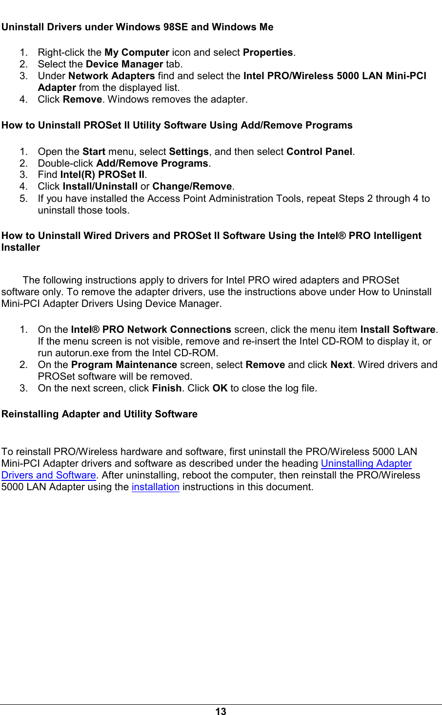  13 Uninstall Drivers under Windows 98SE and Windows Me 1. Right-click the My Computer icon and select Properties. 2. Select the Device Manager tab. 3. Under Network Adapters find and select the Intel PRO/Wireless 5000 LAN Mini-PCI Adapter from the displayed list. 4. Click Remove. Windows removes the adapter. How to Uninstall PROSet II Utility Software Using Add/Remove Programs 1. Open the Start menu, select Settings, and then select Control Panel. 2. Double-click Add/Remove Programs. 3. Find Intel(R) PROSet II. 4. Click Install/Uninstall or Change/Remove. 5.  If you have installed the Access Point Administration Tools, repeat Steps 2 through 4 to uninstall those tools. How to Uninstall Wired Drivers and PROSet II Software Using the Intel&reg; PRO Intelligent Installer The following instructions apply to drivers for Intel PRO wired adapters and PROSet software only. To remove the adapter drivers, use the instructions above under How to Uninstall Mini-PCI Adapter Drivers Using Device Manager.  1. On the Intel&reg; PRO Network Connections screen, click the menu item Install Software. If the menu screen is not visible, remove and re-insert the Intel CD-ROM to display it, or run autorun.exe from the Intel CD-ROM. 2. On the Program Maintenance screen, select Remove and click Next. Wired drivers and PROSet software will be removed.  3.  On the next screen, click Finish. Click OK to close the log file. Reinstalling Adapter and Utility Software  To reinstall PRO/Wireless hardware and software, first uninstall the PRO/Wireless 5000 LAN Mini-PCI Adapter drivers and software as described under the heading Uninstalling Adapter Drivers and Software. After uninstalling, reboot the computer, then reinstall the PRO/Wireless 5000 LAN Adapter using the installation instructions in this document.   