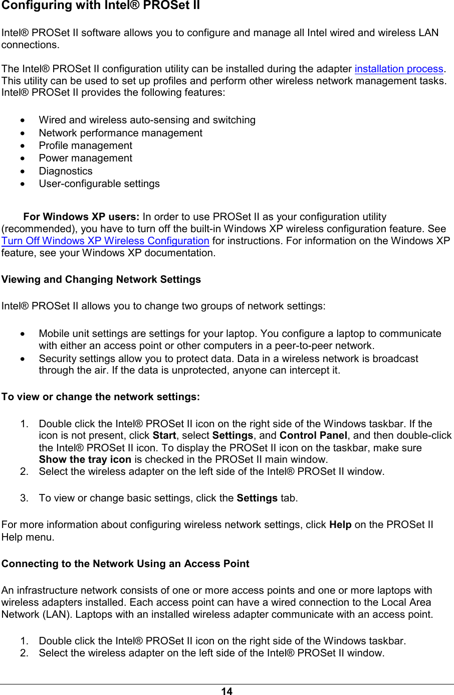 14 Configuring with Intel&reg; PROSet II Intel&reg; PROSet II software allows you to configure and manage all Intel wired and wireless LAN connections.   The Intel&reg; PROSet II configuration utility can be installed during the adapter installation process. This utility can be used to set up profiles and perform other wireless network management tasks.  Intel&reg; PROSet II provides the following features: &bull; Wired and wireless auto-sensing and switching &bull; Network performance management &bull; Profile management &bull; Power management &bull; Diagnostics &bull; User-configurable settings For Windows XP users: In order to use PROSet II as your configuration utility (recommended), you have to turn off the built-in Windows XP wireless configuration feature. See Turn Off Windows XP Wireless Configuration for instructions. For information on the Windows XP feature, see your Windows XP documentation. Viewing and Changing Network Settings Intel&reg; PROSet II allows you to change two groups of network settings:  &bull; Mobile unit settings are settings for your laptop. You configure a laptop to communicate with either an access point or other computers in a peer-to-peer network. &bull; Security settings allow you to protect data. Data in a wireless network is broadcast through the air. If the data is unprotected, anyone can intercept it. To view or change the network settings: 1.  Double click the Intel&reg; PROSet II icon on the right side of the Windows taskbar. If the icon is not present, click Start, select Settings, and Control Panel, and then double-click the Intel&reg; PROSet II icon. To display the PROSet II icon on the taskbar, make sure Show the tray icon is checked in the PROSet II main window. 2.  Select the wireless adapter on the left side of the Intel&reg; PROSet II window. 3.  To view or change basic settings, click the Settings tab. For more information about configuring wireless network settings, click Help on the PROSet II Help menu. Connecting to the Network Using an Access Point An infrastructure network consists of one or more access points and one or more laptops with wireless adapters installed. Each access point can have a wired connection to the Local Area Network (LAN). Laptops with an installed wireless adapter communicate with an access point.  1.  Double click the Intel&reg; PROSet II icon on the right side of the Windows taskbar. 2.  Select the wireless adapter on the left side of the Intel&reg; PROSet II window. 