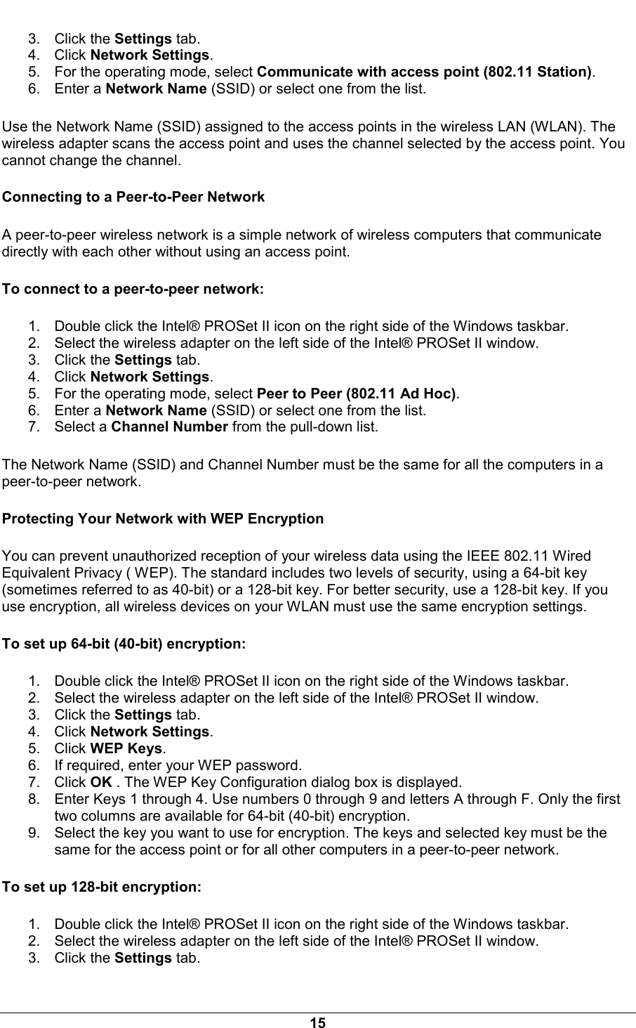  15 3. Click the Settings tab. 4. Click Network Settings. 5.  For the operating mode, select Communicate with access point (802.11 Station). 6. Enter a Network Name (SSID) or select one from the list. Use the Network Name (SSID) assigned to the access points in the wireless LAN (WLAN). The wireless adapter scans the access point and uses the channel selected by the access point. You cannot change the channel. Connecting to a Peer-to-Peer Network A peer-to-peer wireless network is a simple network of wireless computers that communicate directly with each other without using an access point. To connect to a peer-to-peer network: 1.  Double click the Intel&reg; PROSet II icon on the right side of the Windows taskbar. 2.  Select the wireless adapter on the left side of the Intel&reg; PROSet II window. 3. Click the Settings tab. 4. Click Network Settings. 5.  For the operating mode, select Peer to Peer (802.11 Ad Hoc). 6. Enter a Network Name (SSID) or select one from the list. 7. Select a Channel Number from the pull-down list. The Network Name (SSID) and Channel Number must be the same for all the computers in a peer-to-peer network.  Protecting Your Network with WEP Encryption You can prevent unauthorized reception of your wireless data using the IEEE 802.11 Wired Equivalent Privacy ( WEP). The standard includes two levels of security, using a 64-bit key (sometimes referred to as 40-bit) or a 128-bit key. For better security, use a 128-bit key. If you use encryption, all wireless devices on your WLAN must use the same encryption settings.  To set up 64-bit (40-bit) encryption: 1.  Double click the Intel&reg; PROSet II icon on the right side of the Windows taskbar. 2.  Select the wireless adapter on the left side of the Intel&reg; PROSet II window. 3. Click the Settings tab. 4. Click Network Settings. 5. Click WEP Keys. 6.  If required, enter your WEP password. 7. Click OK . The WEP Key Configuration dialog box is displayed. 8.  Enter Keys 1 through 4. Use numbers 0 through 9 and letters A through F. Only the first two columns are available for 64-bit (40-bit) encryption. 9.  Select the key you want to use for encryption. The keys and selected key must be the same for the access point or for all other computers in a peer-to-peer network. To set up 128-bit encryption: 1.  Double click the Intel&reg; PROSet II icon on the right side of the Windows taskbar. 2.  Select the wireless adapter on the left side of the Intel&reg; PROSet II window. 3. Click the Settings tab. 
