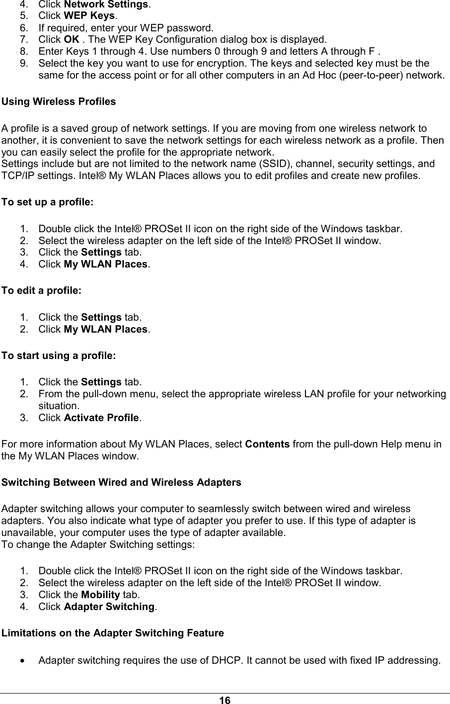 16 4. Click Network Settings. 5. Click WEP Keys. 6.  If required, enter your WEP password. 7. Click OK . The WEP Key Configuration dialog box is displayed. 8.  Enter Keys 1 through 4. Use numbers 0 through 9 and letters A through F . 9.  Select the key you want to use for encryption. The keys and selected key must be the same for the access point or for all other computers in an Ad Hoc (peer-to-peer) network. Using Wireless Profiles A profile is a saved group of network settings. If you are moving from one wireless network to another, it is convenient to save the network settings for each wireless network as a profile. Then you can easily select the profile for the appropriate network.  Settings include but are not limited to the network name (SSID), channel, security settings, and TCP/IP settings. Intel&reg; My WLAN Places allows you to edit profiles and create new profiles.  To set up a profile: 1.  Double click the Intel&reg; PROSet II icon on the right side of the Windows taskbar. 2.  Select the wireless adapter on the left side of the Intel&reg; PROSet II window. 3. Click the Settings tab. 4. Click My WLAN Places. To edit a profile: 1. Click the Settings tab. 2. Click My WLAN Places. To start using a profile: 1. Click the Settings tab. 2.  From the pull-down menu, select the appropriate wireless LAN profile for your networking situation. 3. Click Activate Profile. For more information about My WLAN Places, select Contents from the pull-down Help menu in the My WLAN Places window.  Switching Between Wired and Wireless Adapters Adapter switching allows your computer to seamlessly switch between wired and wireless adapters. You also indicate what type of adapter you prefer to use. If this type of adapter is unavailable, your computer uses the type of adapter available.  To change the Adapter Switching settings:  1.  Double click the Intel&reg; PROSet II icon on the right side of the Windows taskbar. 2.  Select the wireless adapter on the left side of the Intel&reg; PROSet II window. 3. Click the Mobility tab. 4. Click Adapter Switching. Limitations on the Adapter Switching Feature &bull; Adapter switching requires the use of DHCP. It cannot be used with fixed IP addressing. 