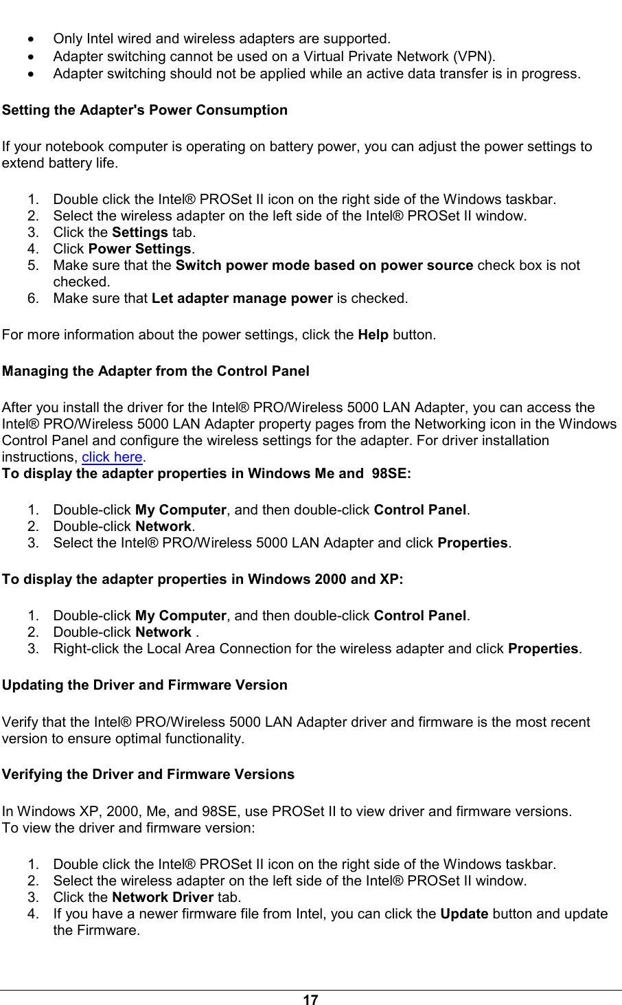  17 &bull; Only Intel wired and wireless adapters are supported. &bull; Adapter switching cannot be used on a Virtual Private Network (VPN). &bull; Adapter switching should not be applied while an active data transfer is in progress. Setting the Adapter's Power Consumption If your notebook computer is operating on battery power, you can adjust the power settings to extend battery life.  1.  Double click the Intel&reg; PROSet II icon on the right side of the Windows taskbar. 2.  Select the wireless adapter on the left side of the Intel&reg; PROSet II window. 3. Click the Settings tab. 4. Click Power Settings. 5.  Make sure that the Switch power mode based on power source check box is not checked. 6.  Make sure that Let adapter manage power is checked. For more information about the power settings, click the Help button.  Managing the Adapter from the Control Panel After you install the driver for the Intel&reg; PRO/Wireless 5000 LAN Adapter, you can access the Intel&reg; PRO/Wireless 5000 LAN Adapter property pages from the Networking icon in the Windows Control Panel and configure the wireless settings for the adapter. For driver installation instructions, click here.  To display the adapter properties in Windows Me and  98SE:  1. Double-click My Computer, and then double-click Control Panel. 2. Double-click Network. 3.  Select the Intel&reg; PRO/Wireless 5000 LAN Adapter and click Properties. To display the adapter properties in Windows 2000 and XP:  1. Double-click My Computer, and then double-click Control Panel. 2. Double-click Network . 3.  Right-click the Local Area Connection for the wireless adapter and click Properties. Updating the Driver and Firmware Version Verify that the Intel&reg; PRO/Wireless 5000 LAN Adapter driver and firmware is the most recent version to ensure optimal functionality. Verifying the Driver and Firmware Versions In Windows XP, 2000, Me, and 98SE, use PROSet II to view driver and firmware versions.  To view the driver and firmware version:  1.  Double click the Intel&reg; PROSet II icon on the right side of the Windows taskbar. 2.  Select the wireless adapter on the left side of the Intel&reg; PROSet II window. 3. Click the Network Driver tab. 4.  If you have a newer firmware file from Intel, you can click the Update button and update the Firmware. 