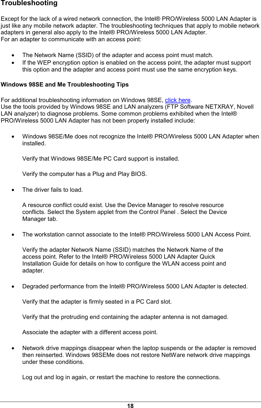 18 Troubleshooting Except for the lack of a wired network connection, the Intel&reg; PRO/Wireless 5000 LAN Adapter is just like any mobile network adapter. The troubleshooting techniques that apply to mobile network adapters in general also apply to the Intel&reg; PRO/Wireless 5000 LAN Adapter. For an adapter to communicate with an access point:  &bull; The Network Name (SSID) of the adapter and access point must match. &bull; If the WEP encryption option is enabled on the access point, the adapter must support this option and the adapter and access point must use the same encryption keys. Windows 98SE and Me Troubleshooting Tips For additional troubleshooting information on Windows 98SE, click here.  Use the tools provided by Windows 98SE and LAN analyzers (FTP Software NETXRAY, Novell LAN analyzer) to diagnose problems. Some common problems exhibited when the Intel&reg; PRO/Wireless 5000 LAN Adapter has not been properly installed include: &bull; Windows 98SE/Me does not recognize the Intel&reg; PRO/Wireless 5000 LAN Adapter when installed. Verify that Windows 98SE/Me PC Card support is installed.  Verify the computer has a Plug and Play BIOS.  &bull; The driver fails to load. A resource conflict could exist. Use the Device Manager to resolve resource conflicts. Select the System applet from the Control Panel . Select the Device Manager tab.  &bull; The workstation cannot associate to the Intel&reg; PRO/Wireless 5000 LAN Access Point. Verify the adapter Network Name (SSID) matches the Network Name of the access point. Refer to the Intel&reg; PRO/Wireless 5000 LAN Adapter Quick Installation Guide for details on how to configure the WLAN access point and adapter.  &bull; Degraded performance from the Intel&reg; PRO/Wireless 5000 LAN Adapter is detected. Verify that the adapter is firmly seated in a PC Card slot.  Verify that the protruding end containing the adapter antenna is not damaged.  Associate the adapter with a different access point.  &bull; Network drive mappings disappear when the laptop suspends or the adapter is removed then reinserted. Windows 98SEMe does not restore NetWare network drive mappings under these conditions. Log out and log in again, or restart the machine to restore the connections.  