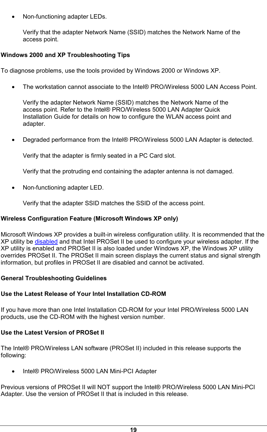  19 &bull; Non-functioning adapter LEDs. Verify that the adapter Network Name (SSID) matches the Network Name of the access point.  Windows 2000 and XP Troubleshooting Tips To diagnose problems, use the tools provided by Windows 2000 or Windows XP.  &bull; The workstation cannot associate to the Intel&reg; PRO/Wireless 5000 LAN Access Point. Verify the adapter Network Name (SSID) matches the Network Name of the access point. Refer to the Intel&reg; PRO/Wireless 5000 LAN Adapter Quick Installation Guide for details on how to configure the WLAN access point and adapter.  &bull; Degraded performance from the Intel&reg; PRO/Wireless 5000 LAN Adapter is detected. Verify that the adapter is firmly seated in a PC Card slot.  Verify that the protruding end containing the adapter antenna is not damaged.  &bull; Non-functioning adapter LED. Verify that the adapter SSID matches the SSID of the access point.  Wireless Configuration Feature (Microsoft Windows XP only) Microsoft Windows XP provides a built-in wireless configuration utility. It is recommended that the XP utility be disabled and that Intel PROSet II be used to configure your wireless adapter. If the XP utility is enabled and PROSet II is also loaded under Windows XP, the Windows XP utility overrides PROSet II. The PROSet II main screen displays the current status and signal strength information, but profiles in PROSet II are disabled and cannot be activated. General Troubleshooting Guidelines Use the Latest Release of Your Intel Installation CD-ROM If you have more than one Intel Installation CD-ROM for your Intel PRO/Wireless 5000 LAN products, use the CD-ROM with the highest version number. Use the Latest Version of PROSet II The Intel&reg; PRO/Wireless LAN software (PROSet II) included in this release supports the following: &bull; Intel&reg; PRO/Wireless 5000 LAN Mini-PCI Adapter  Previous versions of PROSet II will NOT support the Intel&reg; PRO/Wireless 5000 LAN Mini-PCI Adapter. Use the version of PROSet II that is included in this release. 