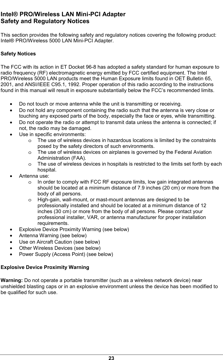  23 Intel&reg; PRO/Wireless LAN Mini-PCI Adapter Safety and Regulatory Notices This section provides the following safety and regulatory notices covering the following product: Intel&reg; PRO/Wireless 5000 LAN Mini-PCI Adapter. Safety Notices The FCC with its action in ET Docket 96-8 has adopted a safety standard for human exposure to radio frequency (RF) electromagnetic energy emitted by FCC certified equipment. The Intel PRO/Wireless 5000 LAN products meet the Human Exposure limits found in OET Bulletin 65, 2001, and ANSI/IEEE C95.1, 1992. Proper operation of this radio according to the instructions found in this manual will result in exposure substantially below the FCC&rsquo;s recommended limits. &bull; Do not touch or move antenna while the unit is transmitting or receiving.  &bull; Do not hold any component containing the radio such that the antenna is very close or touching any exposed parts of the body, especially the face or eyes, while transmitting.  &bull; Do not operate the radio or attempt to transmit data unless the antenna is connected; if not, the radio may be damaged.  &bull; Use in specific environments:  oThe use of wireless devices in hazardous locations is limited by the constraints posed by the safety directors of such environments.  oThe use of wireless devices on airplanes is governed by the Federal Aviation Administration (FAA).  oThe use of wireless devices in hospitals is restricted to the limits set forth by each hospital.  &bull; Antenna use:  oIn order to comply with FCC RF exposure limits, low gain integrated antennas should be located at a minimum distance of 7.9 inches (20 cm) or more from the body of all persons.  oHigh-gain, wall-mount, or mast-mount antennas are designed to be professionally installed and should be located at a minimum distance of 12 inches (30 cm) or more from the body of all persons. Please contact your professional installer, VAR, or antenna manufacturer for proper installation requirements.  &bull; Explosive Device Proximity Warning (see below)  &bull; Antenna Warning (see below) &bull; Use on Aircraft Caution (see below) &bull; Other Wireless Devices (see below) &bull; Power Supply (Access Point) (see below) Explosive Device Proximity Warning Warning: Do not operate a portable transmitter (such as a wireless network device) near unshielded blasting caps or in an explosive environment unless the device has been modified to be qualified for such use. 