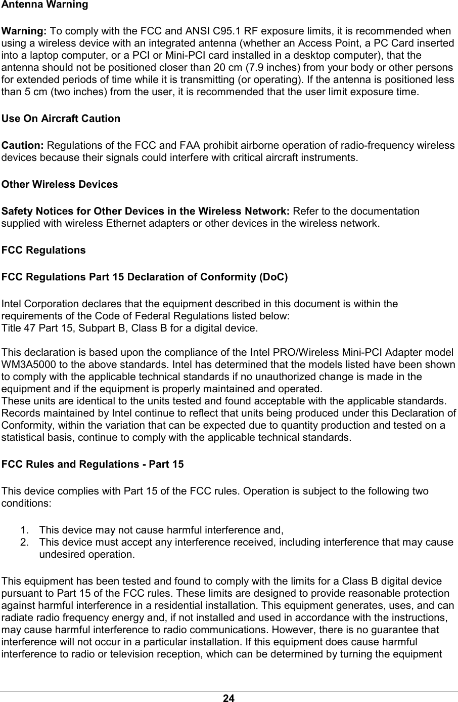 24 Antenna Warning Warning: To comply with the FCC and ANSI C95.1 RF exposure limits, it is recommended when using a wireless device with an integrated antenna (whether an Access Point, a PC Card inserted into a laptop computer, or a PCI or Mini-PCI card installed in a desktop computer), that the antenna should not be positioned closer than 20 cm (7.9 inches) from your body or other persons for extended periods of time while it is transmitting (or operating). If the antenna is positioned less than 5 cm (two inches) from the user, it is recommended that the user limit exposure time. Use On Aircraft Caution Caution: Regulations of the FCC and FAA prohibit airborne operation of radio-frequency wireless devices because their signals could interfere with critical aircraft instruments. Other Wireless Devices Safety Notices for Other Devices in the Wireless Network: Refer to the documentation supplied with wireless Ethernet adapters or other devices in the wireless network. FCC Regulations FCC Regulations Part 15 Declaration of Conformity (DoC) Intel Corporation declares that the equipment described in this document is within the requirements of the Code of Federal Regulations listed below: Title 47 Part 15, Subpart B, Class B for a digital device.  This declaration is based upon the compliance of the Intel PRO/Wireless Mini-PCI Adapter model WM3A5000 to the above standards. Intel has determined that the models listed have been shown to comply with the applicable technical standards if no unauthorized change is made in the equipment and if the equipment is properly maintained and operated. These units are identical to the units tested and found acceptable with the applicable standards. Records maintained by Intel continue to reflect that units being produced under this Declaration of Conformity, within the variation that can be expected due to quantity production and tested on a statistical basis, continue to comply with the applicable technical standards. FCC Rules and Regulations - Part 15 This device complies with Part 15 of the FCC rules. Operation is subject to the following two conditions: 1.  This device may not cause harmful interference and, 2.  This device must accept any interference received, including interference that may cause undesired operation. This equipment has been tested and found to comply with the limits for a Class B digital device pursuant to Part 15 of the FCC rules. These limits are designed to provide reasonable protection against harmful interference in a residential installation. This equipment generates, uses, and can radiate radio frequency energy and, if not installed and used in accordance with the instructions, may cause harmful interference to radio communications. However, there is no guarantee that interference will not occur in a particular installation. If this equipment does cause harmful interference to radio or television reception, which can be determined by turning the equipment 