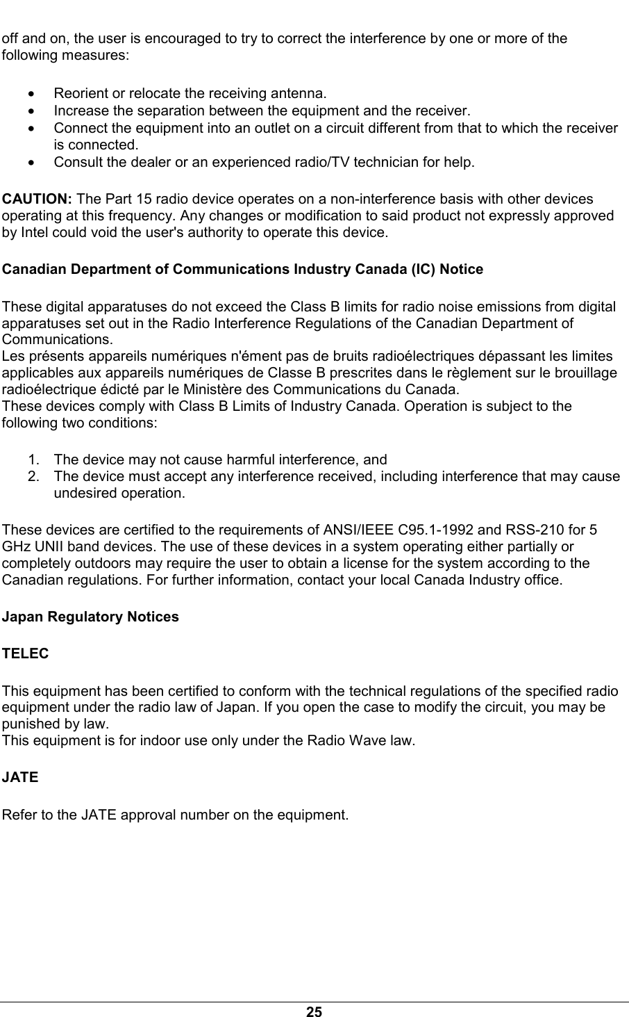  25 off and on, the user is encouraged to try to correct the interference by one or more of the following measures: &bull; Reorient or relocate the receiving antenna. &bull; Increase the separation between the equipment and the receiver. &bull; Connect the equipment into an outlet on a circuit different from that to which the receiver is connected. &bull; Consult the dealer or an experienced radio/TV technician for help. CAUTION: The Part 15 radio device operates on a non-interference basis with other devices operating at this frequency. Any changes or modification to said product not expressly approved by Intel could void the user's authority to operate this device. Canadian Department of Communications Industry Canada (IC) Notice These digital apparatuses do not exceed the Class B limits for radio noise emissions from digital apparatuses set out in the Radio Interference Regulations of the Canadian Department of Communications. Les pr&eacute;sents appareils num&eacute;riques n'&eacute;ment pas de bruits radio&eacute;lectriques d&eacute;passant les limites applicables aux appareils num&eacute;riques de Classe B prescrites dans le r&egrave;glement sur le brouillage radio&eacute;lectrique &eacute;dict&eacute; par le Minist&egrave;re des Communications du Canada. These devices comply with Class B Limits of Industry Canada. Operation is subject to the following two conditions: 1.  The device may not cause harmful interference, and 2.  The device must accept any interference received, including interference that may cause undesired operation. These devices are certified to the requirements of ANSI/IEEE C95.1-1992 and RSS-210 for 5 GHz UNII band devices. The use of these devices in a system operating either partially or completely outdoors may require the user to obtain a license for the system according to the Canadian regulations. For further information, contact your local Canada Industry office. Japan Regulatory Notices TELEC This equipment has been certified to conform with the technical regulations of the specified radio equipment under the radio law of Japan. If you open the case to modify the circuit, you may be punished by law. This equipment is for indoor use only under the Radio Wave law. JATE Refer to the JATE approval number on the equipment.  