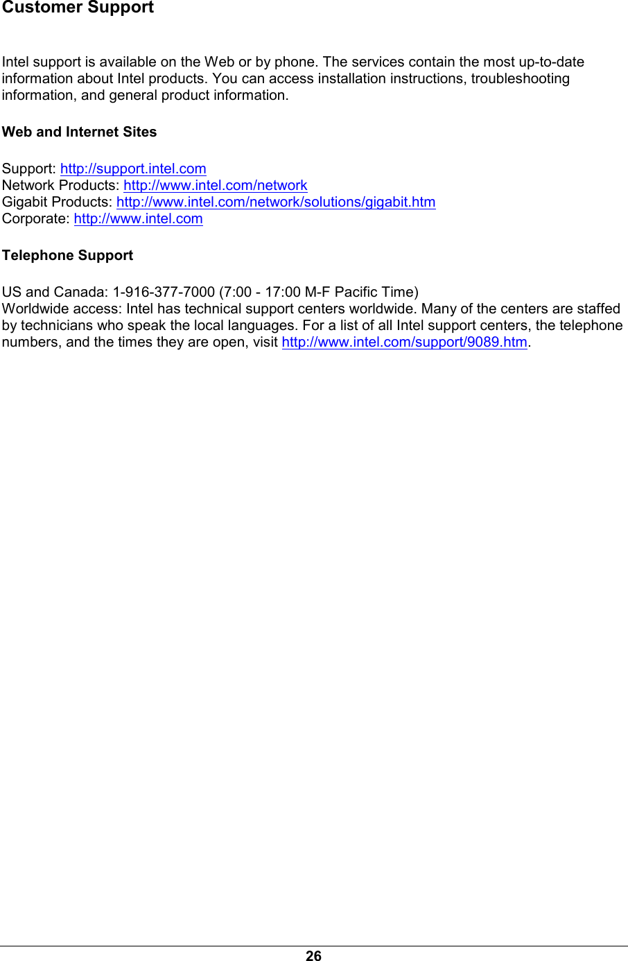 26 Customer Support  Intel support is available on the Web or by phone. The services contain the most up-to-date information about Intel products. You can access installation instructions, troubleshooting information, and general product information. Web and Internet Sites Support: http://support.intel.com Network Products: http://www.intel.com/network Gigabit Products: http://www.intel.com/network/solutions/gigabit.htm Corporate: http://www.intel.com Telephone Support US and Canada: 1-916-377-7000 (7:00 - 17:00 M-F Pacific Time) Worldwide access: Intel has technical support centers worldwide. Many of the centers are staffed by technicians who speak the local languages. For a list of all Intel support centers, the telephone numbers, and the times they are open, visit http://www.intel.com/support/9089.htm. 