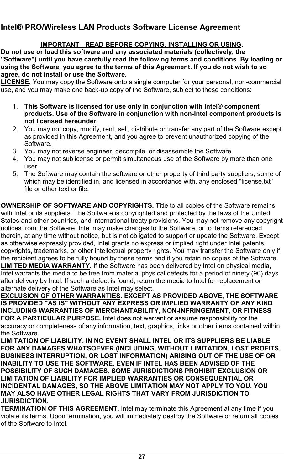  27 Intel&reg; PRO/Wireless LAN Products Software License Agreement IMPORTANT - READ BEFORE COPYING, INSTALLING OR USING. Do not use or load this software and any associated materials (collectively, the "Software") until you have carefully read the following terms and conditions. By loading or using the Software, you agree to the terms of this Agreement. If you do not wish to so agree, do not install or use the Software. LICENSE. You may copy the Software onto a single computer for your personal, non-commercial use, and you may make one back-up copy of the Software, subject to these conditions: 1.  This Software is licensed for use only in conjunction with Intel&reg; component products. Use of the Software in conjunction with non-Intel component products is not licensed hereunder. 2.  You may not copy, modify, rent, sell, distribute or transfer any part of the Software except as provided in this Agreement, and you agree to prevent unauthorized copying of the Software. 3.  You may not reverse engineer, decompile, or disassemble the Software. 4.  You may not sublicense or permit simultaneous use of the Software by more than one user. 5.  The Software may contain the software or other property of third party suppliers, some of which may be identified in, and licensed in accordance with, any enclosed "license.txt" file or other text or file. OWNERSHIP OF SOFTWARE AND COPYRIGHTS. Title to all copies of the Software remains with Intel or its suppliers. The Software is copyrighted and protected by the laws of the United States and other countries, and international treaty provisions. You may not remove any copyright notices from the Software. Intel may make changes to the Software, or to items referenced therein, at any time without notice, but is not obligated to support or update the Software. Except as otherwise expressly provided, Intel grants no express or implied right under Intel patents, copyrights, trademarks, or other intellectual property rights. You may transfer the Software only if the recipient agrees to be fully bound by these terms and if you retain no copies of the Software. LIMITED MEDIA WARRANTY. If the Software has been delivered by Intel on physical media, Intel warrants the media to be free from material physical defects for a period of ninety (90) days after delivery by Intel. If such a defect is found, return the media to Intel for replacement or alternate delivery of the Software as Intel may select. EXCLUSION OF OTHER WARRANTIES. EXCEPT AS PROVIDED ABOVE, THE SOFTWARE IS PROVIDED "AS IS" WITHOUT ANY EXPRESS OR IMPLIED WARRANTY OF ANY KIND INCLUDING WARRANTIES OF MERCHANTABILITY, NON-INFRINGEMENT, OR FITNESS FOR A PARTICULAR PURPOSE. Intel does not warrant or assume responsibility for the accuracy or completeness of any information, text, graphics, links or other items contained within the Software. LIMITATION OF LIABILITY. IN NO EVENT SHALL INTEL OR ITS SUPPLIERS BE LIABLE FOR ANY DAMAGES WHATSOEVER (INCLUDING, WITHOUT LIMITATION, LOST PROFITS, BUSINESS INTERRUPTION, OR LOST INFORMATION) ARISING OUT OF THE USE OF OR INABILITY TO USE THE SOFTWARE, EVEN IF INTEL HAS BEEN ADVISED OF THE POSSIBILITY OF SUCH DAMAGES. SOME JURISDICTIONS PROHIBIT EXCLUSION OR LIMITATION OF LIABILITY FOR IMPLIED WARRANTIES OR CONSEQUENTIAL OR INCIDENTAL DAMAGES, SO THE ABOVE LIMITATION MAY NOT APPLY TO YOU. YOU MAY ALSO HAVE OTHER LEGAL RIGHTS THAT VARY FROM JURISDICTION TO JURISDICTION. TERMINATION OF THIS AGREEMENT. Intel may terminate this Agreement at any time if you violate its terms. Upon termination, you will immediately destroy the Software or return all copies of the Software to Intel. 