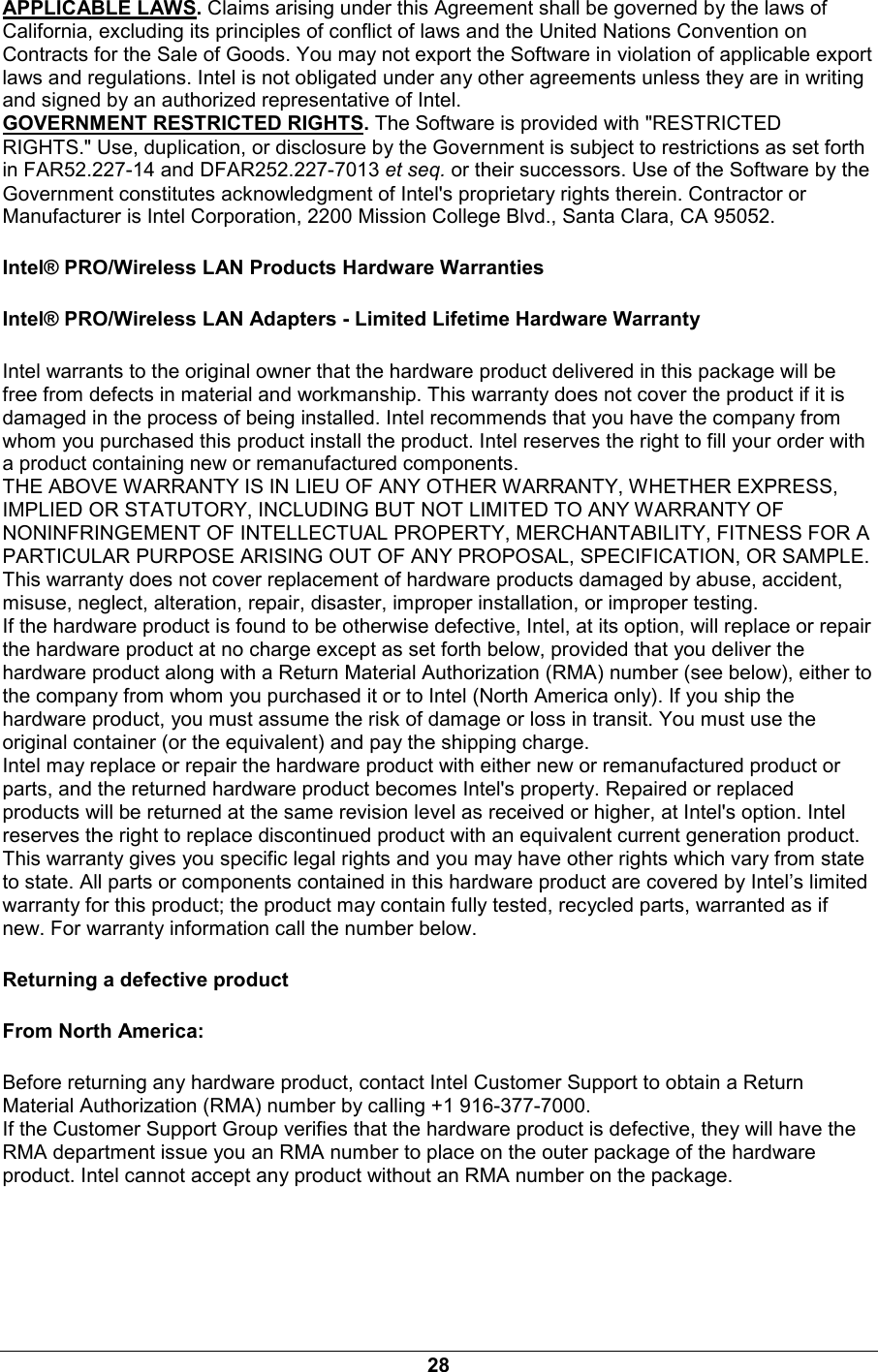 28 APPLICABLE LAWS. Claims arising under this Agreement shall be governed by the laws of California, excluding its principles of conflict of laws and the United Nations Convention on Contracts for the Sale of Goods. You may not export the Software in violation of applicable export laws and regulations. Intel is not obligated under any other agreements unless they are in writing and signed by an authorized representative of Intel. GOVERNMENT RESTRICTED RIGHTS. The Software is provided with "RESTRICTED RIGHTS." Use, duplication, or disclosure by the Government is subject to restrictions as set forth in FAR52.227-14 and DFAR252.227-7013 et seq. or their successors. Use of the Software by the Government constitutes acknowledgment of Intel's proprietary rights therein. Contractor or Manufacturer is Intel Corporation, 2200 Mission College Blvd., Santa Clara, CA 95052. Intel&reg; PRO/Wireless LAN Products Hardware Warranties Intel&reg; PRO/Wireless LAN Adapters - Limited Lifetime Hardware Warranty Intel warrants to the original owner that the hardware product delivered in this package will be free from defects in material and workmanship. This warranty does not cover the product if it is damaged in the process of being installed. Intel recommends that you have the company from whom you purchased this product install the product. Intel reserves the right to fill your order with a product containing new or remanufactured components. THE ABOVE WARRANTY IS IN LIEU OF ANY OTHER WARRANTY, WHETHER EXPRESS, IMPLIED OR STATUTORY, INCLUDING BUT NOT LIMITED TO ANY WARRANTY OF NONINFRINGEMENT OF INTELLECTUAL PROPERTY, MERCHANTABILITY, FITNESS FOR A PARTICULAR PURPOSE ARISING OUT OF ANY PROPOSAL, SPECIFICATION, OR SAMPLE. This warranty does not cover replacement of hardware products damaged by abuse, accident, misuse, neglect, alteration, repair, disaster, improper installation, or improper testing. If the hardware product is found to be otherwise defective, Intel, at its option, will replace or repair the hardware product at no charge except as set forth below, provided that you deliver the hardware product along with a Return Material Authorization (RMA) number (see below), either to the company from whom you purchased it or to Intel (North America only). If you ship the hardware product, you must assume the risk of damage or loss in transit. You must use the original container (or the equivalent) and pay the shipping charge. Intel may replace or repair the hardware product with either new or remanufactured product or parts, and the returned hardware product becomes Intel's property. Repaired or replaced products will be returned at the same revision level as received or higher, at Intel's option. Intel reserves the right to replace discontinued product with an equivalent current generation product. This warranty gives you specific legal rights and you may have other rights which vary from state to state. All parts or components contained in this hardware product are covered by Intel&rsquo;s limited warranty for this product; the product may contain fully tested, recycled parts, warranted as if new. For warranty information call the number below. Returning a defective product From North America: Before returning any hardware product, contact Intel Customer Support to obtain a Return Material Authorization (RMA) number by calling +1 916-377-7000. If the Customer Support Group verifies that the hardware product is defective, they will have the RMA department issue you an RMA number to place on the outer package of the hardware product. Intel cannot accept any product without an RMA number on the package. 