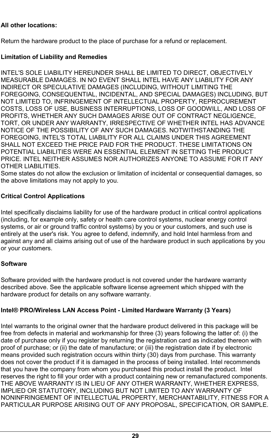  29 All other locations: Return the hardware product to the place of purchase for a refund or replacement. Limitation of Liability and Remedies INTEL'S SOLE LIABILITY HEREUNDER SHALL BE LIMITED TO DIRECT, OBJECTIVELY MEASURABLE DAMAGES. IN NO EVENT SHALL INTEL HAVE ANY LIABILITY FOR ANY INDIRECT OR SPECULATIVE DAMAGES (INCLUDING, WITHOUT LIMITING THE FOREGOING, CONSEQUENTIAL, INCIDENTAL, AND SPECIAL DAMAGES) INCLUDING, BUT NOT LIMITED TO, INFRINGEMENT OF INTELLECTUAL PROPERTY, REPROCUREMENT COSTS, LOSS OF USE, BUSINESS INTERRUPTIONS, LOSS OF GOODWILL, AND LOSS OF PROFITS, WHETHER ANY SUCH DAMAGES ARISE OUT OF CONTRACT NEGLIGENCE, TORT, OR UNDER ANY WARRANTY, IRRESPECTIVE OF WHETHER INTEL HAS ADVANCE NOTICE OF THE POSSIBILITY OF ANY SUCH DAMAGES. NOTWITHSTANDING THE FOREGOING, INTEL'S TOTAL LIABILITY FOR ALL CLAIMS UNDER THIS AGREEMENT SHALL NOT EXCEED THE PRICE PAID FOR THE PRODUCT. THESE LIMITATIONS ON POTENTIAL LIABILITIES WERE AN ESSENTIAL ELEMENT IN SETTING THE PRODUCT PRICE. INTEL NEITHER ASSUMES NOR AUTHORIZES ANYONE TO ASSUME FOR IT ANY OTHER LIABILITIES. Some states do not allow the exclusion or limitation of incidental or consequential damages, so the above limitations may not apply to you. Critical Control Applications Intel specifically disclaims liability for use of the hardware product in critical control applications (including, for example only, safety or health care control systems, nuclear energy control systems, or air or ground traffic control systems) by you or your customers, and such use is entirely at the user's risk. You agree to defend, indemnify, and hold Intel harmless from and against any and all claims arising out of use of the hardware product in such applications by you or your customers. Software Software provided with the hardware product is not covered under the hardware warranty described above. See the applicable software license agreement which shipped with the hardware product for details on any software warranty. Intel&reg; PRO/Wireless LAN Access Point - Limited Hardware Warranty (3 Years) Intel warrants to the original owner that the hardware product delivered in this package will be free from defects in material and workmanship for three (3) years following the latter of: (i) the date of purchase only if you register by returning the registration card as indicated thereon with proof of purchase; or (ii) the date of manufacture; or (iii) the registration date if by electronic means provided such registration occurs within thirty (30) days from purchase. This warranty does not cover the product if it is damaged in the process of being installed. Intel recommends that you have the company from whom you purchased this product install the product.  Intel reserves the right to fill your order with a product containing new or remanufactured components. THE ABOVE WARRANTY IS IN LIEU OF ANY OTHER WARRANTY, WHETHER EXPRESS, IMPLIED OR STATUTORY, INCLUDING BUT NOT LIMITED TO ANY WARRANTY OF NONINFRINGEMENT OF INTELLECTUAL PROPERTY, MERCHANTABILITY, FITNESS FOR A PARTICULAR PURPOSE ARISING OUT OF ANY PROPOSAL, SPECIFICATION, OR SAMPLE. 