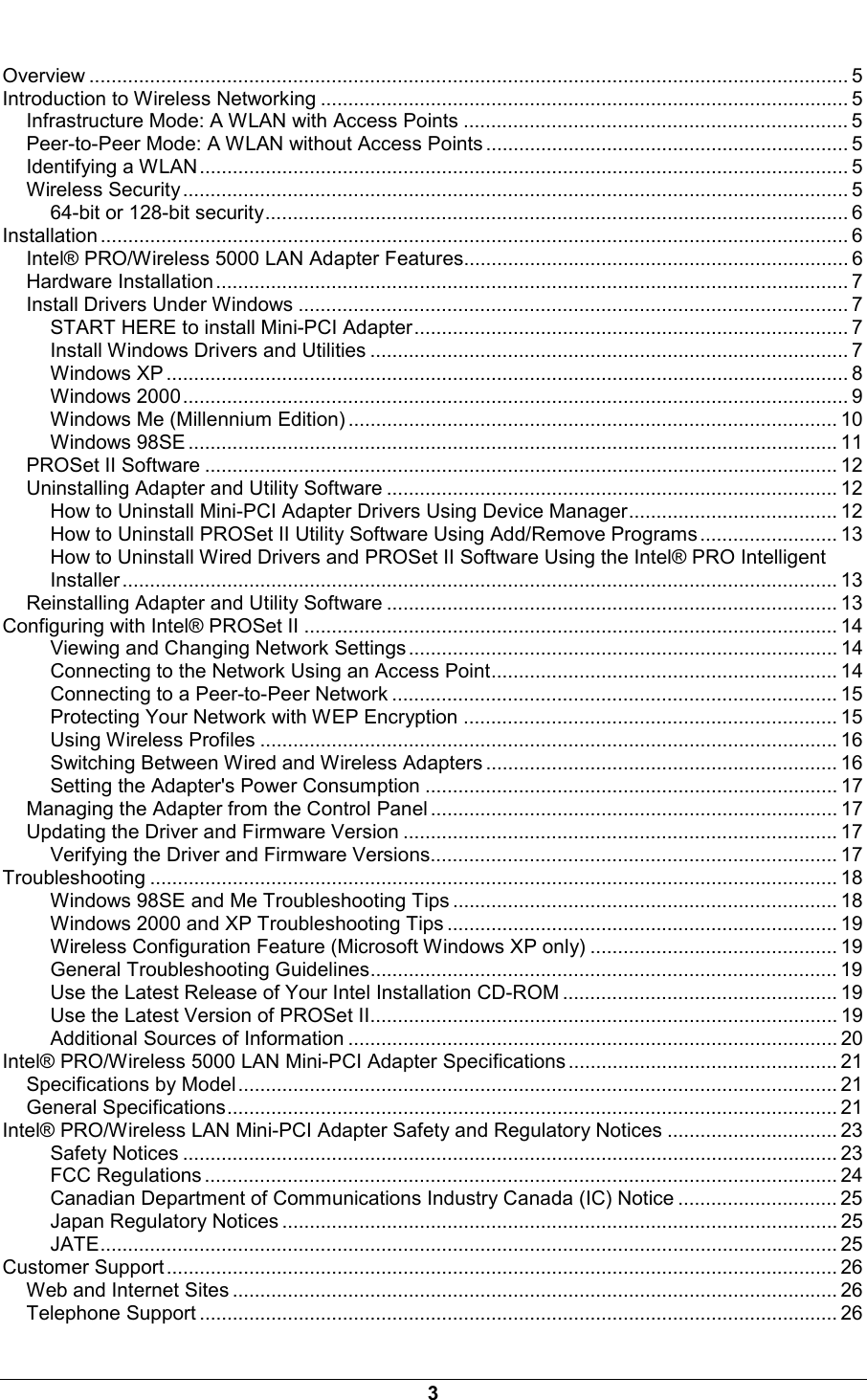  3  Overview .......................................................................................................................................... 5 Introduction to Wireless Networking ................................................................................................ 5 Infrastructure Mode: A WLAN with Access Points ...................................................................... 5 Peer-to-Peer Mode: A WLAN without Access Points .................................................................. 5 Identifying a WLAN...................................................................................................................... 5 Wireless Security......................................................................................................................... 5 64-bit or 128-bit security.......................................................................................................... 6 Installation ........................................................................................................................................ 6 Intel&reg; PRO/Wireless 5000 LAN Adapter Features...................................................................... 6 Hardware Installation................................................................................................................... 7 Install Drivers Under Windows .................................................................................................... 7 START HERE to install Mini-PCI Adapter............................................................................... 7 Install Windows Drivers and Utilities ....................................................................................... 7 Windows XP ............................................................................................................................ 8 Windows 2000......................................................................................................................... 9 Windows Me (Millennium Edition) ......................................................................................... 10 Windows 98SE ...................................................................................................................... 11 PROSet II Software ................................................................................................................... 12 Uninstalling Adapter and Utility Software .................................................................................. 12 How to Uninstall Mini-PCI Adapter Drivers Using Device Manager...................................... 12 How to Uninstall PROSet II Utility Software Using Add/Remove Programs ......................... 13 How to Uninstall Wired Drivers and PROSet II Software Using the Intel&reg; PRO Intelligent Installer .................................................................................................................................. 13 Reinstalling Adapter and Utility Software .................................................................................. 13 Configuring with Intel&reg; PROSet II ................................................................................................. 14 Viewing and Changing Network Settings .............................................................................. 14 Connecting to the Network Using an Access Point............................................................... 14 Connecting to a Peer-to-Peer Network ................................................................................. 15 Protecting Your Network with WEP Encryption .................................................................... 15 Using Wireless Profiles ......................................................................................................... 16 Switching Between Wired and Wireless Adapters ................................................................ 16 Setting the Adapter's Power Consumption ........................................................................... 17 Managing the Adapter from the Control Panel .......................................................................... 17 Updating the Driver and Firmware Version ............................................................................... 17 Verifying the Driver and Firmware Versions.......................................................................... 17 Troubleshooting ............................................................................................................................. 18 Windows 98SE and Me Troubleshooting Tips ...................................................................... 18 Windows 2000 and XP Troubleshooting Tips ....................................................................... 19 Wireless Configuration Feature (Microsoft Windows XP only) ............................................. 19 General Troubleshooting Guidelines..................................................................................... 19 Use the Latest Release of Your Intel Installation CD-ROM .................................................. 19 Use the Latest Version of PROSet II..................................................................................... 19 Additional Sources of Information ......................................................................................... 20 Intel&reg; PRO/Wireless 5000 LAN Mini-PCI Adapter Specifications ................................................. 21 Specifications by Model............................................................................................................. 21 General Specifications............................................................................................................... 21 Intel&reg; PRO/Wireless LAN Mini-PCI Adapter Safety and Regulatory Notices ............................... 23 Safety Notices ....................................................................................................................... 23 FCC Regulations ................................................................................................................... 24 Canadian Department of Communications Industry Canada (IC) Notice ............................. 25 Japan Regulatory Notices ..................................................................................................... 25 JATE...................................................................................................................................... 25 Customer Support.......................................................................................................................... 26 Web and Internet Sites .............................................................................................................. 26 Telephone Support .................................................................................................................... 26 