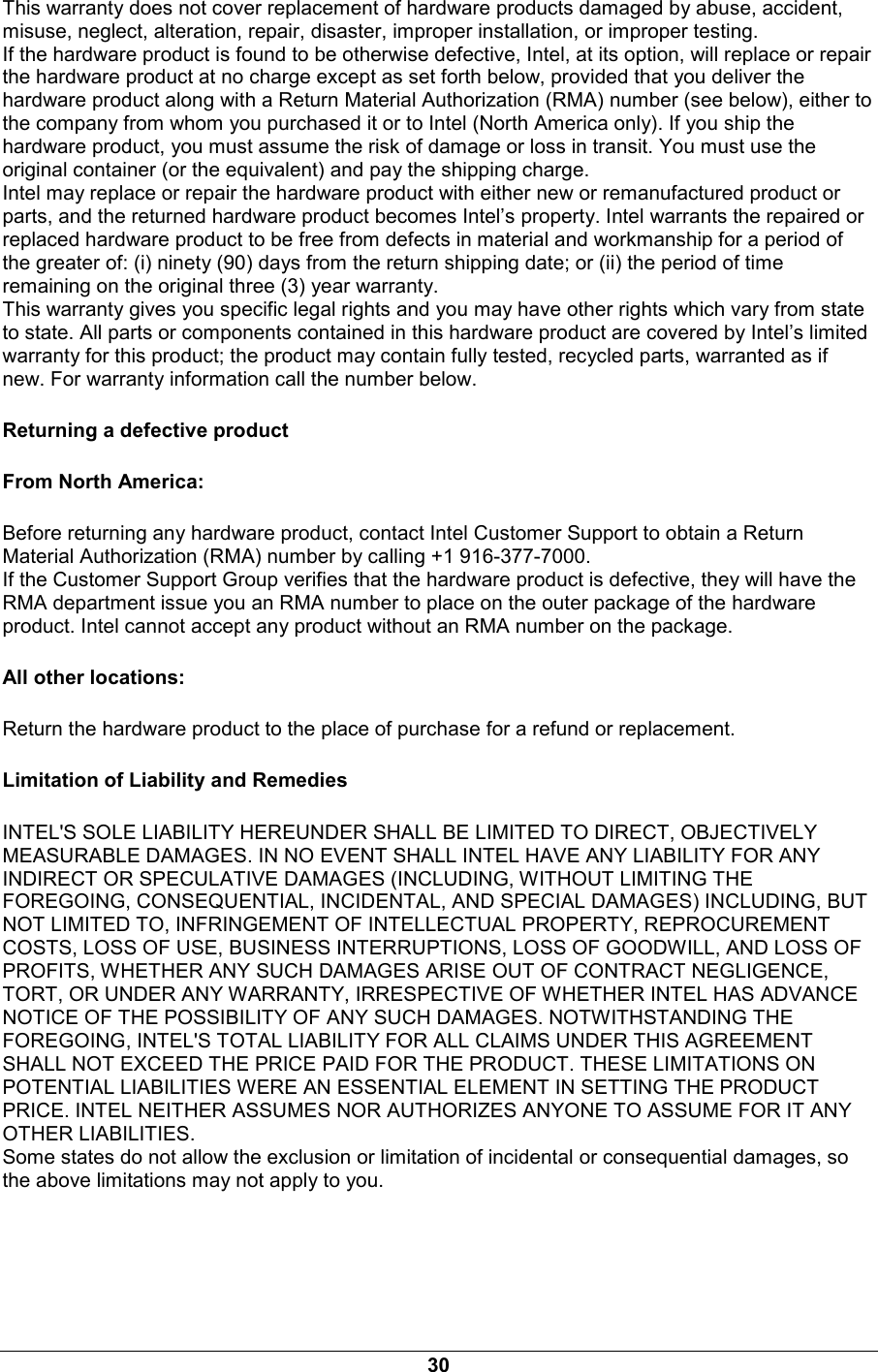 30 This warranty does not cover replacement of hardware products damaged by abuse, accident, misuse, neglect, alteration, repair, disaster, improper installation, or improper testing. If the hardware product is found to be otherwise defective, Intel, at its option, will replace or repair the hardware product at no charge except as set forth below, provided that you deliver the hardware product along with a Return Material Authorization (RMA) number (see below), either to the company from whom you purchased it or to Intel (North America only). If you ship the hardware product, you must assume the risk of damage or loss in transit. You must use the original container (or the equivalent) and pay the shipping charge. Intel may replace or repair the hardware product with either new or remanufactured product or parts, and the returned hardware product becomes Intel&rsquo;s property. Intel warrants the repaired or replaced hardware product to be free from defects in material and workmanship for a period of the greater of: (i) ninety (90) days from the return shipping date; or (ii) the period of time remaining on the original three (3) year warranty. This warranty gives you specific legal rights and you may have other rights which vary from state to state. All parts or components contained in this hardware product are covered by Intel&rsquo;s limited warranty for this product; the product may contain fully tested, recycled parts, warranted as if new. For warranty information call the number below. Returning a defective product From North America: Before returning any hardware product, contact Intel Customer Support to obtain a Return Material Authorization (RMA) number by calling +1 916-377-7000. If the Customer Support Group verifies that the hardware product is defective, they will have the RMA department issue you an RMA number to place on the outer package of the hardware product. Intel cannot accept any product without an RMA number on the package. All other locations: Return the hardware product to the place of purchase for a refund or replacement. Limitation of Liability and Remedies INTEL'S SOLE LIABILITY HEREUNDER SHALL BE LIMITED TO DIRECT, OBJECTIVELY MEASURABLE DAMAGES. IN NO EVENT SHALL INTEL HAVE ANY LIABILITY FOR ANY INDIRECT OR SPECULATIVE DAMAGES (INCLUDING, WITHOUT LIMITING THE FOREGOING, CONSEQUENTIAL, INCIDENTAL, AND SPECIAL DAMAGES) INCLUDING, BUT NOT LIMITED TO, INFRINGEMENT OF INTELLECTUAL PROPERTY, REPROCUREMENT COSTS, LOSS OF USE, BUSINESS INTERRUPTIONS, LOSS OF GOODWILL, AND LOSS OF PROFITS, WHETHER ANY SUCH DAMAGES ARISE OUT OF CONTRACT NEGLIGENCE, TORT, OR UNDER ANY WARRANTY, IRRESPECTIVE OF WHETHER INTEL HAS ADVANCE NOTICE OF THE POSSIBILITY OF ANY SUCH DAMAGES. NOTWITHSTANDING THE FOREGOING, INTEL'S TOTAL LIABILITY FOR ALL CLAIMS UNDER THIS AGREEMENT SHALL NOT EXCEED THE PRICE PAID FOR THE PRODUCT. THESE LIMITATIONS ON POTENTIAL LIABILITIES WERE AN ESSENTIAL ELEMENT IN SETTING THE PRODUCT PRICE. INTEL NEITHER ASSUMES NOR AUTHORIZES ANYONE TO ASSUME FOR IT ANY OTHER LIABILITIES. Some states do not allow the exclusion or limitation of incidental or consequential damages, so the above limitations may not apply to you. 