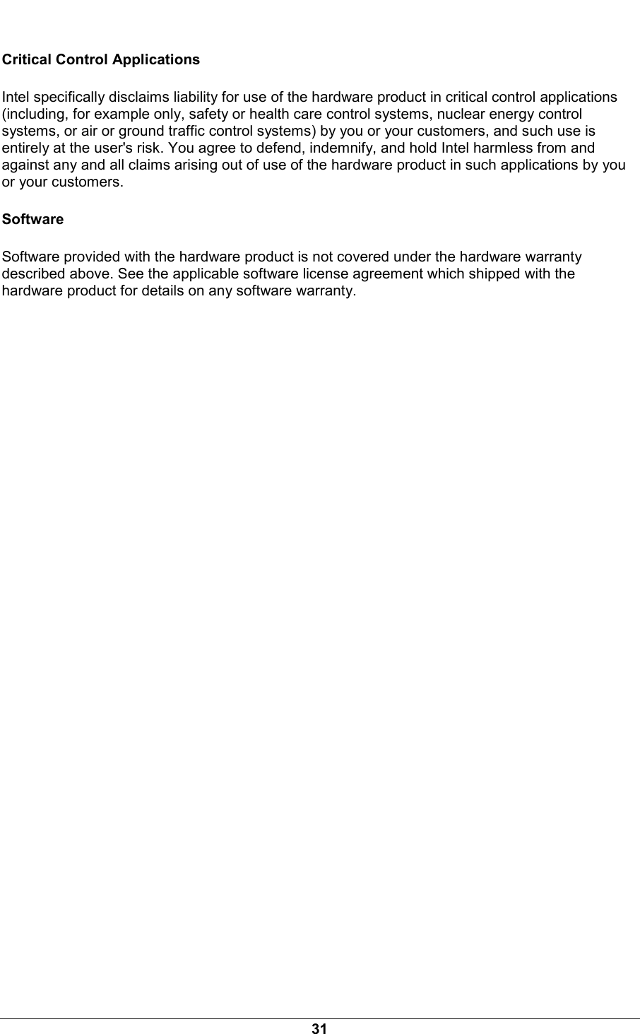  31 Critical Control Applications Intel specifically disclaims liability for use of the hardware product in critical control applications (including, for example only, safety or health care control systems, nuclear energy control systems, or air or ground traffic control systems) by you or your customers, and such use is entirely at the user's risk. You agree to defend, indemnify, and hold Intel harmless from and against any and all claims arising out of use of the hardware product in such applications by you or your customers. Software Software provided with the hardware product is not covered under the hardware warranty described above. See the applicable software license agreement which shipped with the hardware product for details on any software warranty. 