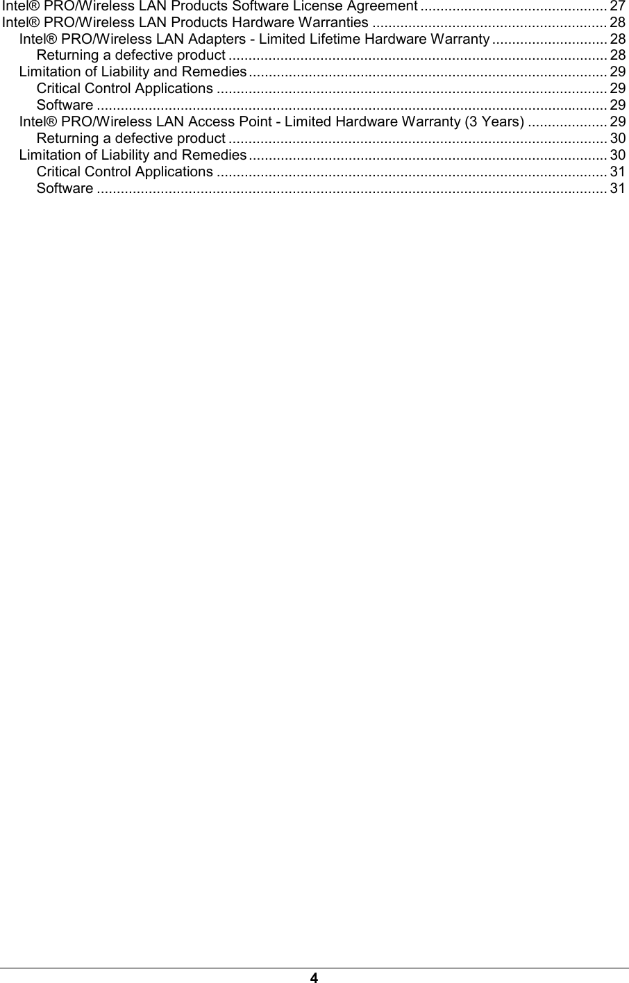 4 Intel&reg; PRO/Wireless LAN Products Software License Agreement ............................................... 27 Intel&reg; PRO/Wireless LAN Products Hardware Warranties ........................................................... 28 Intel&reg; PRO/Wireless LAN Adapters - Limited Lifetime Hardware Warranty ............................. 28 Returning a defective product ............................................................................................... 28 Limitation of Liability and Remedies .......................................................................................... 29 Critical Control Applications .................................................................................................. 29 Software ................................................................................................................................ 29 Intel&reg; PRO/Wireless LAN Access Point - Limited Hardware Warranty (3 Years) .................... 29 Returning a defective product ............................................................................................... 30 Limitation of Liability and Remedies .......................................................................................... 30 Critical Control Applications .................................................................................................. 31 Software ................................................................................................................................ 31 