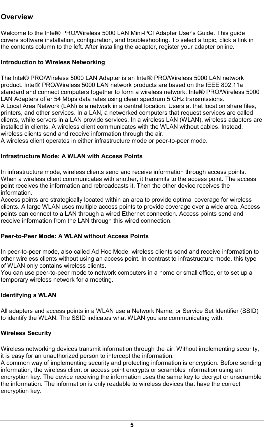  5 Overview Welcome to the Intel&reg; PRO/Wireless 5000 LAN Mini-PCI Adapter User's Guide. This guide covers software installation, configuration, and troubleshooting. To select a topic, click a link in the contents column to the left. After installing the adapter, register your adapter online. Introduction to Wireless Networking The Intel&reg; PRO/Wireless 5000 LAN Adapter is an Intel&reg; PRO/Wireless 5000 LAN network product. Intel&reg; PRO/Wireless 5000 LAN network products are based on the IEEE 802.11a standard and connect computers together to form a wireless network. Intel&reg; PRO/Wireless 5000 LAN Adapters offer 54 Mbps data rates using clean spectrum 5 GHz transmissions.  A Local Area Network (LAN) is a network in a central location. Users at that location share files, printers, and other services. In a LAN, a networked computers that request services are called clients, while servers in a LAN provide services. In a wireless LAN (WLAN), wireless adapters are installed in clients. A wireless client communicates with the WLAN without cables. Instead, wireless clients send and receive information through the air.  A wireless client operates in either infrastructure mode or peer-to-peer mode.  Infrastructure Mode: A WLAN with Access Points In infrastructure mode, wireless clients send and receive information through access points. When a wireless client communicates with another, it transmits to the access point. The access point receives the information and rebroadcasts it. Then the other device receives the information. Access points are strategically located within an area to provide optimal coverage for wireless clients. A large WLAN uses multiple access points to provide coverage over a wide area. Access points can connect to a LAN through a wired Ethernet connection. Access points send and receive information from the LAN through this wired connection. Peer-to-Peer Mode: A WLAN without Access Points In peer-to-peer mode, also called Ad Hoc Mode, wireless clients send and receive information to other wireless clients without using an access point. In contrast to infrastructure mode, this type of WLAN only contains wireless clients. You can use peer-to-peer mode to network computers in a home or small office, or to set up a temporary wireless network for a meeting.  Identifying a WLAN All adapters and access points in a WLAN use a Network Name, or Service Set Identifier (SSID) to identify the WLAN. The SSID indicates what WLAN you are communicating with. Wireless Security Wireless networking devices transmit information through the air. Without implementing security, it is easy for an unauthorized person to intercept the information.  A common way of implementing security and protecting information is encryption. Before sending information, the wireless client or access point encrypts or scrambles information using an encryption key. The device receiving the information uses the same key to decrypt or unscramble the information. The information is only readable to wireless devices that have the correct encryption key.  