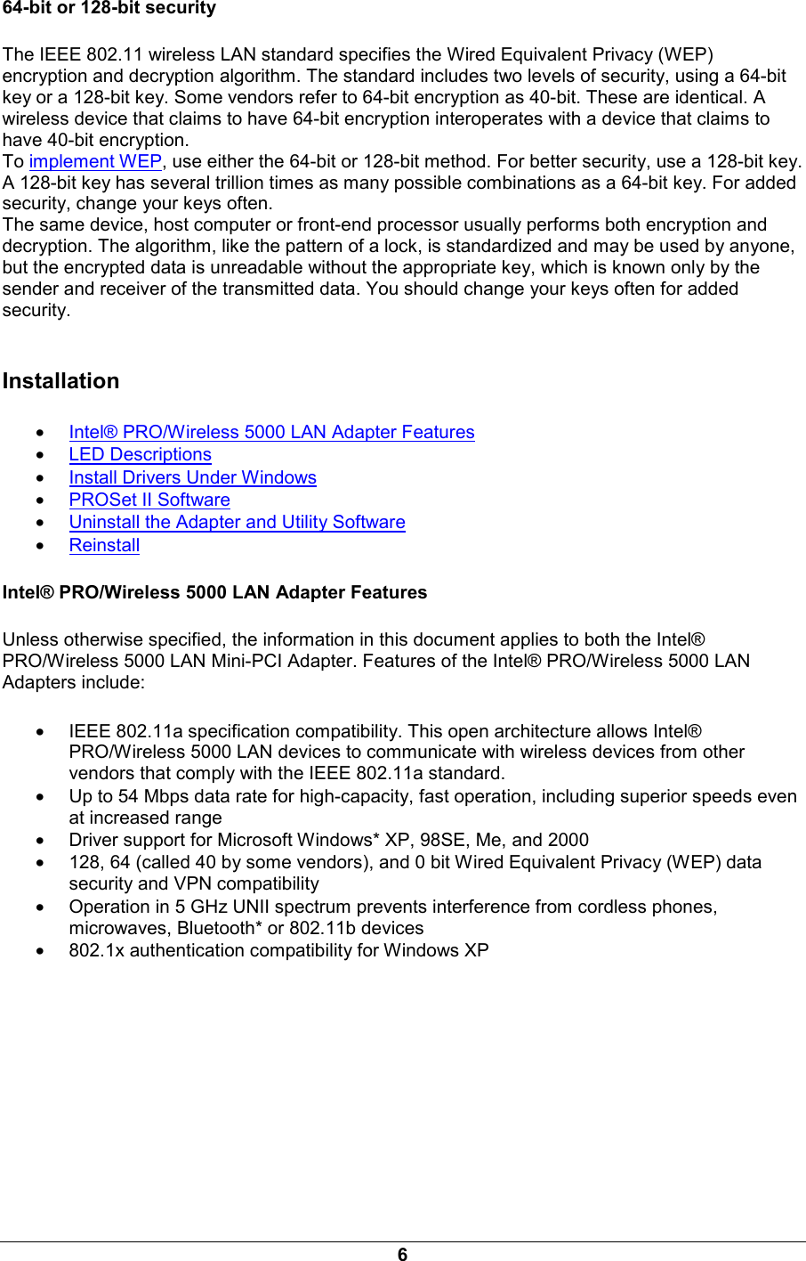 6 64-bit or 128-bit security The IEEE 802.11 wireless LAN standard specifies the Wired Equivalent Privacy (WEP) encryption and decryption algorithm. The standard includes two levels of security, using a 64-bit key or a 128-bit key. Some vendors refer to 64-bit encryption as 40-bit. These are identical. A wireless device that claims to have 64-bit encryption interoperates with a device that claims to have 40-bit encryption.  To implement WEP, use either the 64-bit or 128-bit method. For better security, use a 128-bit key. A 128-bit key has several trillion times as many possible combinations as a 64-bit key. For added security, change your keys often.   The same device, host computer or front-end processor usually performs both encryption and decryption. The algorithm, like the pattern of a lock, is standardized and may be used by anyone, but the encrypted data is unreadable without the appropriate key, which is known only by the sender and receiver of the transmitted data. You should change your keys often for added security.  Installation &bull; Intel&reg; PRO/Wireless 5000 LAN Adapter Features &bull; LED Descriptions &bull; Install Drivers Under Windows &bull; PROSet II Software &bull; Uninstall the Adapter and Utility Software &bull; Reinstall Intel&reg; PRO/Wireless 5000 LAN Adapter Features Unless otherwise specified, the information in this document applies to both the Intel&reg; PRO/Wireless 5000 LAN Mini-PCI Adapter. Features of the Intel&reg; PRO/Wireless 5000 LAN Adapters include:  &bull; IEEE 802.11a specification compatibility. This open architecture allows Intel&reg; PRO/Wireless 5000 LAN devices to communicate with wireless devices from other vendors that comply with the IEEE 802.11a standard. &bull; Up to 54 Mbps data rate for high-capacity, fast operation, including superior speeds even at increased range &bull; Driver support for Microsoft Windows* XP, 98SE, Me, and 2000 &bull; 128, 64 (called 40 by some vendors), and 0 bit Wired Equivalent Privacy (WEP) data security and VPN compatibility &bull; Operation in 5 GHz UNII spectrum prevents interference from cordless phones, microwaves, Bluetooth* or 802.11b devices &bull; 802.1x authentication compatibility for Windows XP 