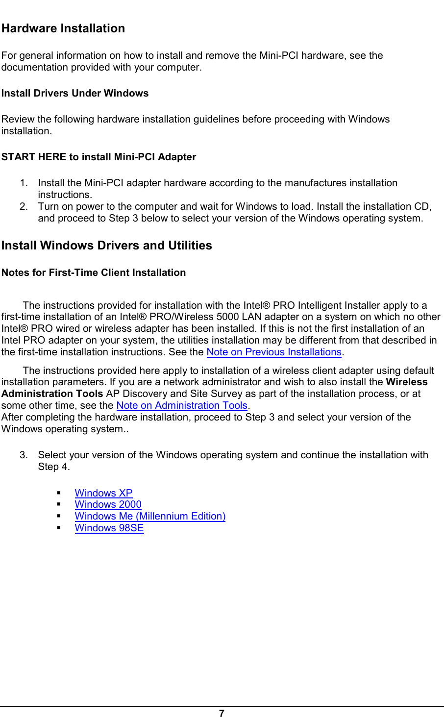  7 Hardware Installation For general information on how to install and remove the Mini-PCI hardware, see the documentation provided with your computer. Install Drivers Under Windows Review the following hardware installation guidelines before proceeding with Windows installation. START HERE to install Mini-PCI Adapter 1.  Install the Mini-PCI adapter hardware according to the manufactures installation instructions. 2.  Turn on power to the computer and wait for Windows to load. Install the installation CD, and proceed to Step 3 below to select your version of the Windows operating system. Install Windows Drivers and Utilities Notes for First-Time Client Installation The instructions provided for installation with the Intel&reg; PRO Intelligent Installer apply to a first-time installation of an Intel&reg; PRO/Wireless 5000 LAN adapter on a system on which no other Intel&reg; PRO wired or wireless adapter has been installed. If this is not the first installation of an Intel PRO adapter on your system, the utilities installation may be different from that described in the first-time installation instructions. See the Note on Previous Installations.  The instructions provided here apply to installation of a wireless client adapter using default installation parameters. If you are a network administrator and wish to also install the Wireless Administration Tools AP Discovery and Site Survey as part of the installation process, or at some other time, see the Note on Administration Tools. After completing the hardware installation, proceed to Step 3 and select your version of the Windows operating system.. 3.  Select your version of the Windows operating system and continue the installation with Step 4.   Windows XP   Windows 2000   Windows Me (Millennium Edition)   Windows 98SE 