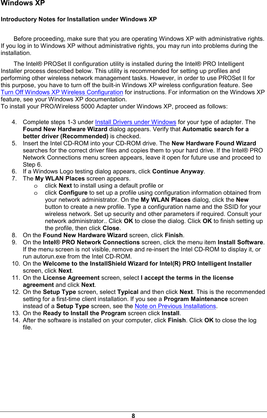 8 Windows XP Introductory Notes for Installation under Windows XP Before proceeding, make sure that you are operating Windows XP with administrative rights. If you log in to Windows XP without administrative rights, you may run into problems during the installation.  The Intel&reg; PROSet II configuration utility is installed during the Intel&reg; PRO Intelligent Installer process described below. This utility is recommended for setting up profiles and performing other wireless network management tasks. However, in order to use PROSet II for this purpose, you have to turn off the built-in Windows XP wireless configuration feature. See Turn Off Windows XP Wireless Configuration for instructions. For information on the Windows XP feature, see your Windows XP documentation. To install your PRO/Wireless 5000 Adapter under Windows XP, proceed as follows: 4.  Complete steps 1-3 under Install Drivers under Windows for your type of adapter. The Found New Hardware Wizard dialog appears. Verify that Automatic search for a better driver (Recommended) is checked. 5.  Insert the Intel CD-ROM into your CD-ROM drive. The New Hardware Found Wizard searches for the correct driver files and copies them to your hard drive. If the Intel&reg; PRO Network Connections menu screen appears, leave it open for future use and proceed to Step 6. 6.  If a Windows Logo testing dialog appears, click Continue Anyway. 7. The My WLAN Places screen appears.  oclick Next to install using a default profile or oclick Configure to set up a profile using configuration information obtained from your network administrator. On the My WLAN Places dialog, click the New button to create a new profile. Type a configuration name and the SSID for your wireless network. Set up security and other parameters if required. Consult your network administrator.. Click OK to close the dialog. Click OK to finish setting up the profile, then click Close. 8. On the Found New Hardware Wizard screen, click Finish. 9. On the Intel&reg; PRO Network Connections screen, click the menu item Install Software. If the menu screen is not visible, remove and re-insert the Intel CD-ROM to display it, or run autorun.exe from the Intel CD-ROM. 10. On the Welcome to the InstallShield Wizard for Intel(R) PRO Intelligent Installer screen, click Next. 11. On the License Agreement screen, select I accept the terms in the license agreement and click Next. 12. On the Setup Type screen, select Typical and then click Next. This is the recommended setting for a first-time client installation. If you see a Program Maintenance screen instead of a Setup Type screen, see the Note on Previous Installations. 13. On the Ready to Install the Program screen click Install. 14.  After the software is installed on your computer, click Finish. Click OK to close the log file. 