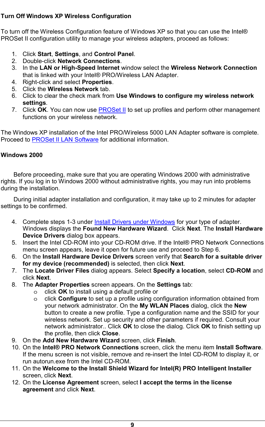  9 Turn Off Windows XP Wireless Configuration To turn off the Wireless Configuration feature of Windows XP so that you can use the Intel&reg; PROSet II configuration utility to manage your wireless adapters, proceed as follows: 1. Click Start, Settings, and Control Panel. 2. Double-click Network Connections. 3. In the LAN or High-Speed Internet window select the Wireless Network Connection that is linked with your Intel&reg; PRO/Wireless LAN Adapter. 4.  Right-click and select Properties. 5. Click the Wireless Network tab. 6.  Click to clear the check mark from Use Windows to configure my wireless network settings. 7. Click OK. You can now use PROSet II to set up profiles and perform other management functions on your wireless network. The Windows XP installation of the Intel PRO/Wireless 5000 LAN Adapter software is complete. Proceed to PROSet II LAN Software for additional information. Windows 2000 Before proceeding, make sure that you are operating Windows 2000 with administrative rights. If you log in to Windows 2000 without administrative rights, you may run into problems during the installation. During initial adapter installation and configuration, it may take up to 2 minutes for adapter settings to be confirmed. 4.  Complete steps 1-3 under Install Drivers under Windows for your type of adapter. Windows displays the Found New Hardware Wizard.  Click Next. The Install Hardware Device Drivers dialog box appears. 5.  Insert the Intel CD-ROM into your CD-ROM drive. If the Intel&reg; PRO Network Connections menu screen appears, leave it open for future use and proceed to Step 6. 6. On the Install Hardware Device Drivers screen verify that Search for a suitable driver for my device (recommended) is selected, then click Next. 7. The Locate Driver Files dialog appears. Select Specify a location, select CD-ROM and click Next. 8. The Adapter Properties screen appears. On the Settings tab:  oclick OK to install using a default profile or oclick Configure to set up a profile using configuration information obtained from your network administrator. On the My WLAN Places dialog, click the New button to create a new profile. Type a configuration name and the SSID for your wireless network. Set up security and other parameters if required. Consult your network administrator.. Click OK to close the dialog. Click OK to finish setting up the profile, then click Close. 9. On the Add New Hardware Wizard screen, click Finish. 10. On the Intel&reg; PRO Network Connections screen, click the menu item Install Software. If the menu screen is not visible, remove and re-insert the Intel CD-ROM to display it, or run autorun.exe from the Intel CD-ROM. 11. On the Welcome to the Install Shield Wizard for Intel(R) PRO Intelligent Installer screen, click Next. 12. On the License Agreement screen, select I accept the terms in the license agreement and click Next. 
