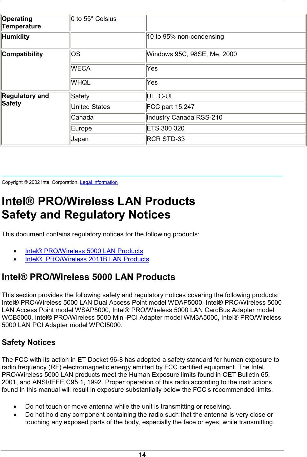  14 Operating Temperature 0 to 55&deg; Celsius   Humidity   10 to 95% non-condensing   OS  Windows 95C, 98SE, Me, 2000 WECA Yes Compatibility WHQL Yes Safety UL, C-UL United States  FCC part 15.247 Canada Industry Canada RSS-210 Europe ETS 300 320 Regulatory and Safety Japan RCR STD-33     Copyright &copy; 2002 Intel Corporation. Legal Information  Intel&reg; PRO/Wireless LAN Products Safety and Regulatory Notices This document contains regulatory notices for the following products: &bull; Intel&reg; PRO/Wireless 5000 LAN Products &bull; Intel&reg;  PRO/Wireless 2011B LAN Products Intel&reg; PRO/Wireless 5000 LAN Products This section provides the following safety and regulatory notices covering the following products: Intel&reg; PRO/Wireless 5000 LAN Dual Access Point model WDAP5000, Intel&reg; PRO/Wireless 5000 LAN Access Point model WSAP5000, Intel&reg; PRO/Wireless 5000 LAN CardBus Adapter model WCB5000, Intel&reg; PRO/Wireless 5000 Mini-PCI Adapter model WM3A5000, Intel&reg; PRO/Wireless 5000 LAN PCI Adapter model WPCI5000. Safety Notices The FCC with its action in ET Docket 96-8 has adopted a safety standard for human exposure to radio frequency (RF) electromagnetic energy emitted by FCC certified equipment. The Intel PRO/Wireless 5000 LAN products meet the Human Exposure limits found in OET Bulletin 65, 2001, and ANSI/IEEE C95.1, 1992. Proper operation of this radio according to the instructions found in this manual will result in exposure substantially below the FCC&rsquo;s recommended limits. &bull; Do not touch or move antenna while the unit is transmitting or receiving.  &bull; Do not hold any component containing the radio such that the antenna is very close or touching any exposed parts of the body, especially the face or eyes, while transmitting.  