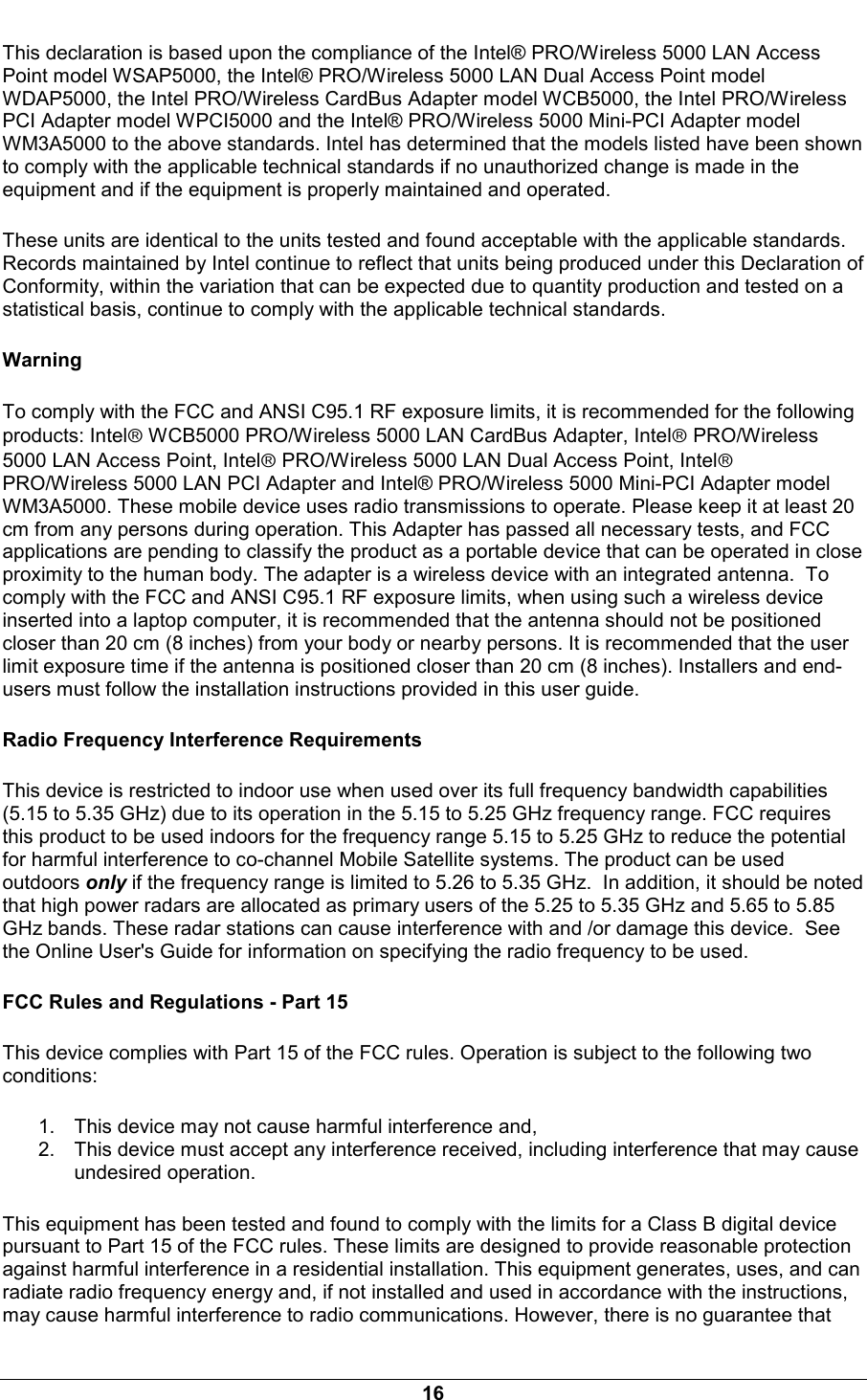  16 This declaration is based upon the compliance of the Intel&reg; PRO/Wireless 5000 LAN Access Point model WSAP5000, the Intel&reg; PRO/Wireless 5000 LAN Dual Access Point model WDAP5000, the Intel PRO/Wireless CardBus Adapter model WCB5000, the Intel PRO/Wireless PCI Adapter model WPCI5000 and the Intel&reg; PRO/Wireless 5000 Mini-PCI Adapter model WM3A5000 to the above standards. Intel has determined that the models listed have been shown to comply with the applicable technical standards if no unauthorized change is made in the equipment and if the equipment is properly maintained and operated. These units are identical to the units tested and found acceptable with the applicable standards. Records maintained by Intel continue to reflect that units being produced under this Declaration of Conformity, within the variation that can be expected due to quantity production and tested on a statistical basis, continue to comply with the applicable technical standards. Warning To comply with the FCC and ANSI C95.1 RF exposure limits, it is recommended for the following products: Intel WCB5000 PRO/Wireless 5000 LAN CardBus Adapter, Intel PRO/Wireless 5000 LAN Access Point, Intel PRO/Wireless 5000 LAN Dual Access Point, Intel PRO/Wireless 5000 LAN PCI Adapter and Intel&reg; PRO/Wireless 5000 Mini-PCI Adapter model WM3A5000. These mobile device uses radio transmissions to operate. Please keep it at least 20 cm from any persons during operation. This Adapter has passed all necessary tests, and FCC applications are pending to classify the product as a portable device that can be operated in close proximity to the human body. The adapter is a wireless device with an integrated antenna.  To comply with the FCC and ANSI C95.1 RF exposure limits, when using such a wireless device inserted into a laptop computer, it is recommended that the antenna should not be positioned closer than 20 cm (8 inches) from your body or nearby persons. It is recommended that the user limit exposure time if the antenna is positioned closer than 20 cm (8 inches). Installers and end-users must follow the installation instructions provided in this user guide. Radio Frequency Interference Requirements  This device is restricted to indoor use when used over its full frequency bandwidth capabilities (5.15 to 5.35 GHz) due to its operation in the 5.15 to 5.25 GHz frequency range. FCC requires this product to be used indoors for the frequency range 5.15 to 5.25 GHz to reduce the potential for harmful interference to co-channel Mobile Satellite systems. The product can be used outdoors only if the frequency range is limited to 5.26 to 5.35 GHz.  In addition, it should be noted that high power radars are allocated as primary users of the 5.25 to 5.35 GHz and 5.65 to 5.85 GHz bands. These radar stations can cause interference with and /or damage this device.  See the Online User's Guide for information on specifying the radio frequency to be used. FCC Rules and Regulations - Part 15 This device complies with Part 15 of the FCC rules. Operation is subject to the following two conditions: 1.  This device may not cause harmful interference and, 2.  This device must accept any interference received, including interference that may cause undesired operation. This equipment has been tested and found to comply with the limits for a Class B digital device pursuant to Part 15 of the FCC rules. These limits are designed to provide reasonable protection against harmful interference in a residential installation. This equipment generates, uses, and can radiate radio frequency energy and, if not installed and used in accordance with the instructions, may cause harmful interference to radio communications. However, there is no guarantee that 