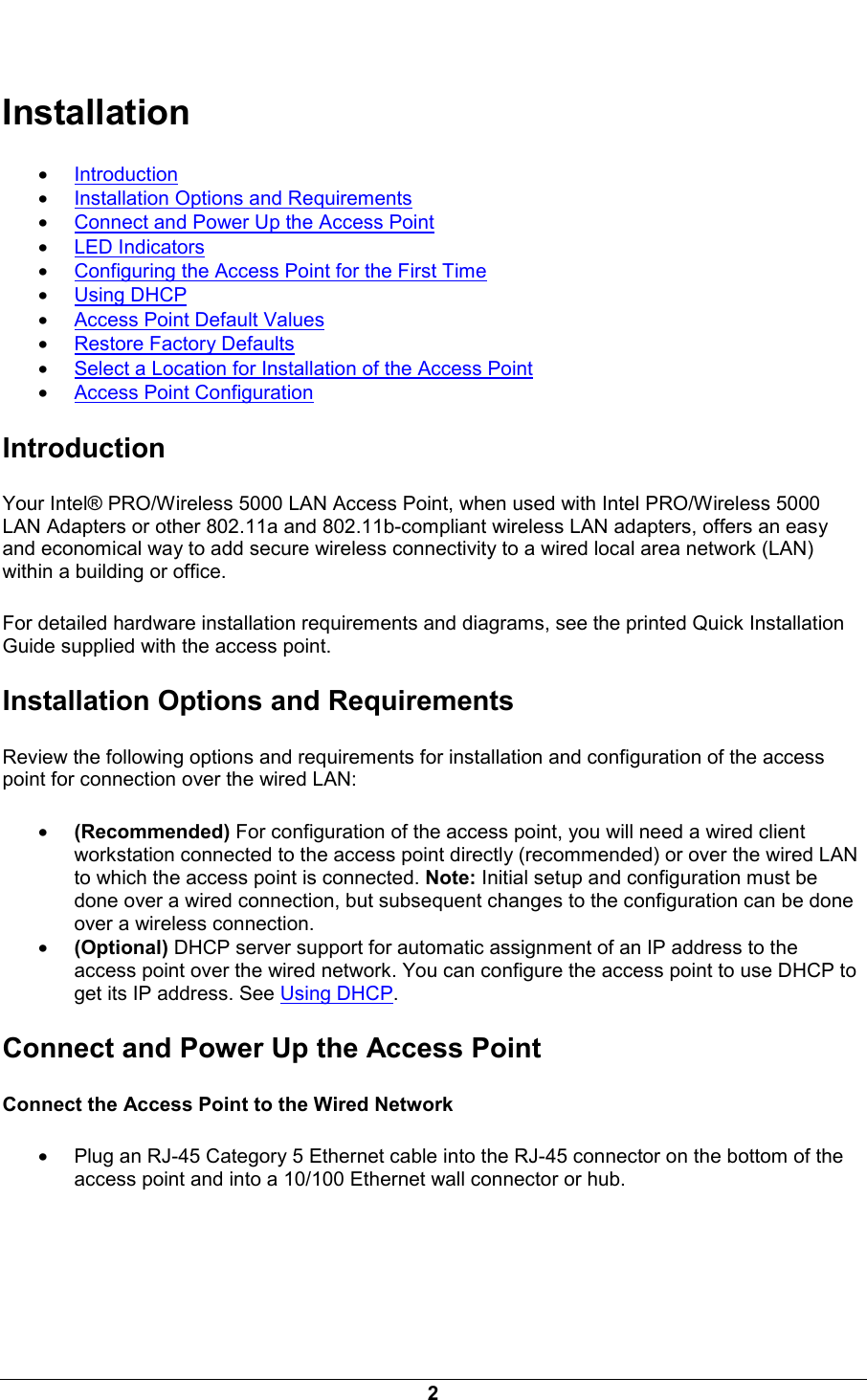  2   Installation &bull; Introduction &bull; Installation Options and Requirements &bull; Connect and Power Up the Access Point &bull; LED Indicators &bull; Configuring the Access Point for the First Time &bull; Using DHCP &bull; Access Point Default Values &bull; Restore Factory Defaults &bull; Select a Location for Installation of the Access Point &bull; Access Point Configuration Introduction Your Intel&reg; PRO/Wireless 5000 LAN Access Point, when used with Intel PRO/Wireless 5000 LAN Adapters or other 802.11a and 802.11b-compliant wireless LAN adapters, offers an easy and economical way to add secure wireless connectivity to a wired local area network (LAN) within a building or office. For detailed hardware installation requirements and diagrams, see the printed Quick Installation Guide supplied with the access point. Installation Options and Requirements Review the following options and requirements for installation and configuration of the access point for connection over the wired LAN: &bull; (Recommended) For configuration of the access point, you will need a wired client workstation connected to the access point directly (recommended) or over the wired LAN to which the access point is connected. Note: Initial setup and configuration must be done over a wired connection, but subsequent changes to the configuration can be done over a wireless connection. &bull; (Optional) DHCP server support for automatic assignment of an IP address to the access point over the wired network. You can configure the access point to use DHCP to get its IP address. See Using DHCP.  Connect and Power Up the Access Point Connect the Access Point to the Wired Network &bull; Plug an RJ-45 Category 5 Ethernet cable into the RJ-45 connector on the bottom of the access point and into a 10/100 Ethernet wall connector or hub. 