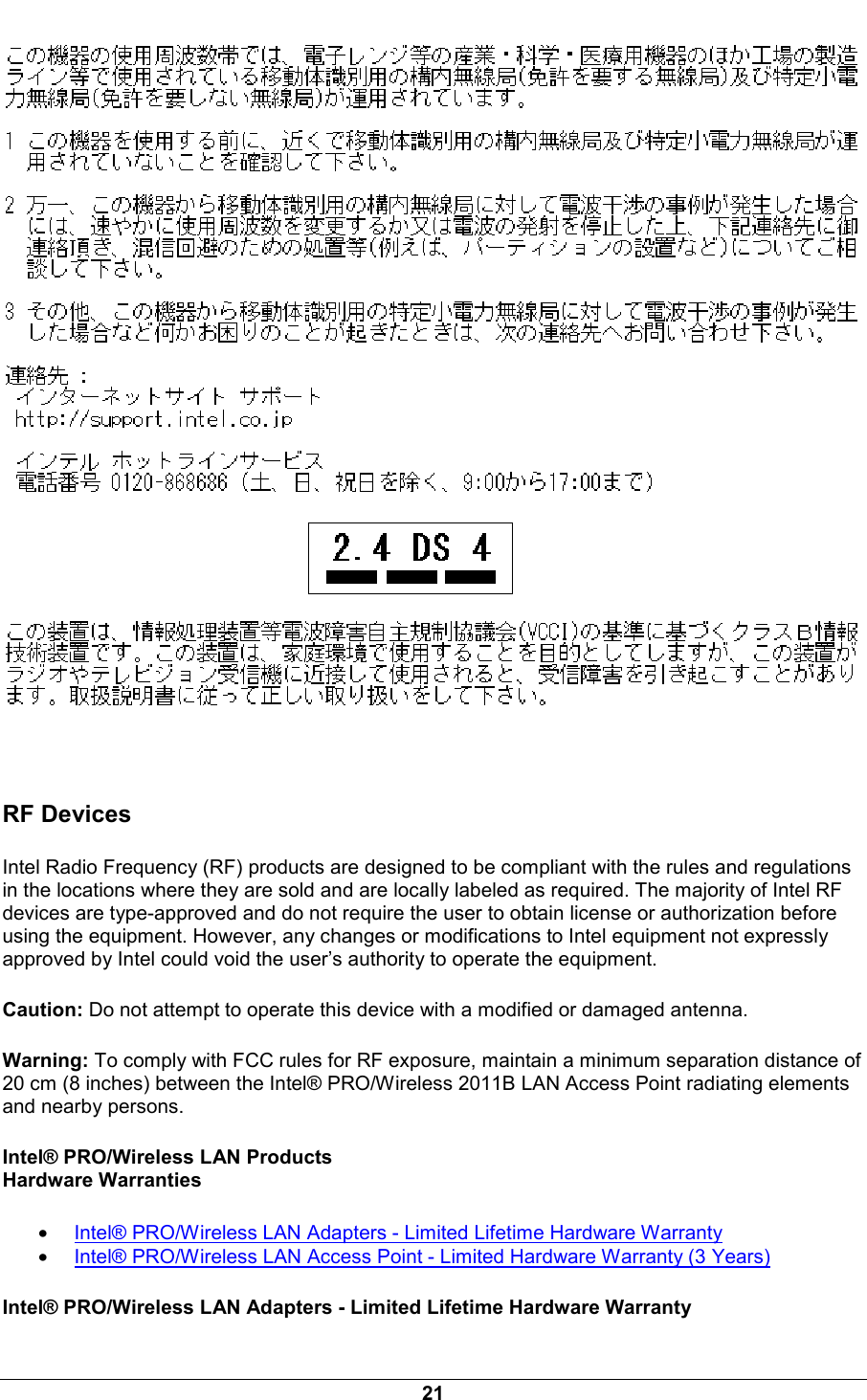  21   RF Devices Intel Radio Frequency (RF) products are designed to be compliant with the rules and regulations in the locations where they are sold and are locally labeled as required. The majority of Intel RF devices are type-approved and do not require the user to obtain license or authorization before using the equipment. However, any changes or modifications to Intel equipment not expressly approved by Intel could void the user&rsquo;s authority to operate the equipment. Caution: Do not attempt to operate this device with a modified or damaged antenna. Warning: To comply with FCC rules for RF exposure, maintain a minimum separation distance of 20 cm (8 inches) between the Intel&reg; PRO/Wireless 2011B LAN Access Point radiating elements and nearby persons. Intel&reg; PRO/Wireless LAN Products Hardware Warranties &bull; Intel&reg; PRO/Wireless LAN Adapters - Limited Lifetime Hardware Warranty &bull; Intel&reg; PRO/Wireless LAN Access Point - Limited Hardware Warranty (3 Years) Intel&reg; PRO/Wireless LAN Adapters - Limited Lifetime Hardware Warranty 
