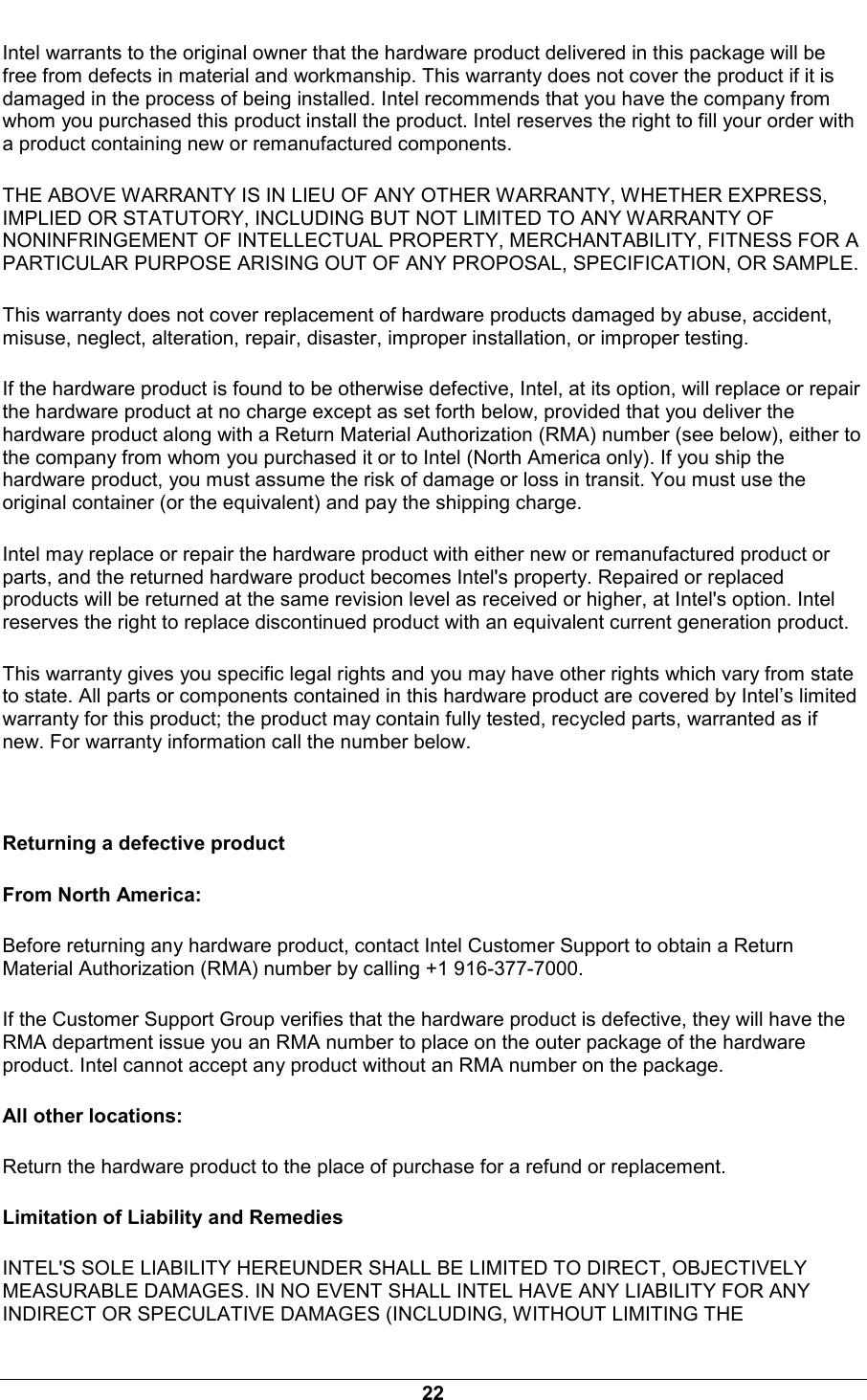 22 Intel warrants to the original owner that the hardware product delivered in this package will be free from defects in material and workmanship. This warranty does not cover the product if it is damaged in the process of being installed. Intel recommends that you have the company from whom you purchased this product install the product. Intel reserves the right to fill your order with a product containing new or remanufactured components. THE ABOVE WARRANTY IS IN LIEU OF ANY OTHER WARRANTY, WHETHER EXPRESS, IMPLIED OR STATUTORY, INCLUDING BUT NOT LIMITED TO ANY WARRANTY OF NONINFRINGEMENT OF INTELLECTUAL PROPERTY, MERCHANTABILITY, FITNESS FOR A PARTICULAR PURPOSE ARISING OUT OF ANY PROPOSAL, SPECIFICATION, OR SAMPLE. This warranty does not cover replacement of hardware products damaged by abuse, accident, misuse, neglect, alteration, repair, disaster, improper installation, or improper testing. If the hardware product is found to be otherwise defective, Intel, at its option, will replace or repair the hardware product at no charge except as set forth below, provided that you deliver the hardware product along with a Return Material Authorization (RMA) number (see below), either to the company from whom you purchased it or to Intel (North America only). If you ship the hardware product, you must assume the risk of damage or loss in transit. You must use the original container (or the equivalent) and pay the shipping charge. Intel may replace or repair the hardware product with either new or remanufactured product or parts, and the returned hardware product becomes Intel's property. Repaired or replaced products will be returned at the same revision level as received or higher, at Intel's option. Intel reserves the right to replace discontinued product with an equivalent current generation product. This warranty gives you specific legal rights and you may have other rights which vary from state to state. All parts or components contained in this hardware product are covered by Intel&rsquo;s limited warranty for this product; the product may contain fully tested, recycled parts, warranted as if new. For warranty information call the number below.  Returning a defective product From North America: Before returning any hardware product, contact Intel Customer Support to obtain a Return Material Authorization (RMA) number by calling +1 916-377-7000. If the Customer Support Group verifies that the hardware product is defective, they will have the RMA department issue you an RMA number to place on the outer package of the hardware product. Intel cannot accept any product without an RMA number on the package. All other locations: Return the hardware product to the place of purchase for a refund or replacement. Limitation of Liability and Remedies INTEL'S SOLE LIABILITY HEREUNDER SHALL BE LIMITED TO DIRECT, OBJECTIVELY MEASURABLE DAMAGES. IN NO EVENT SHALL INTEL HAVE ANY LIABILITY FOR ANY INDIRECT OR SPECULATIVE DAMAGES (INCLUDING, WITHOUT LIMITING THE 