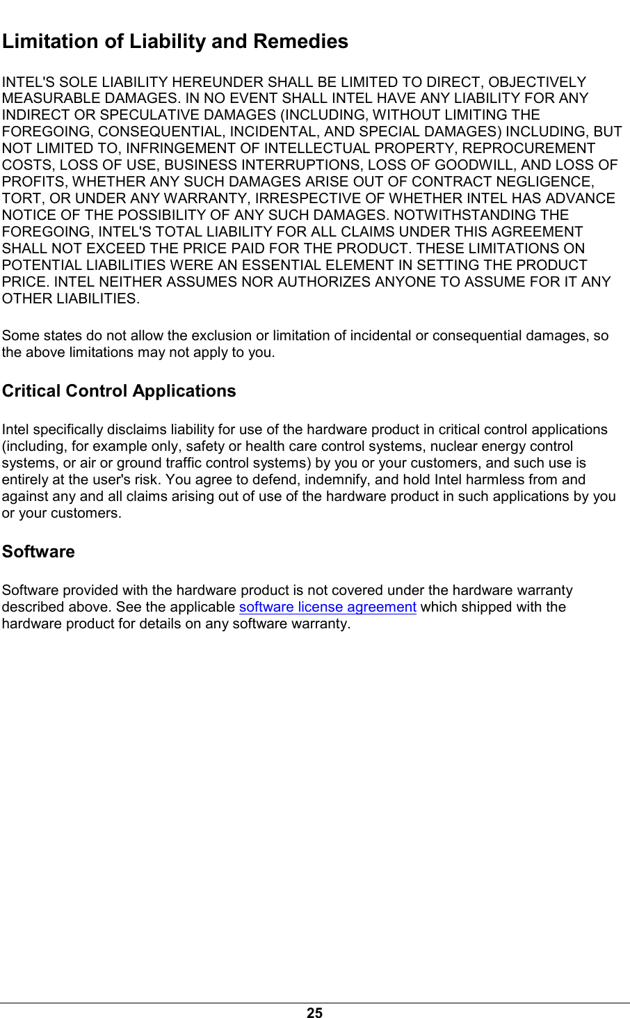  25 Limitation of Liability and Remedies INTEL'S SOLE LIABILITY HEREUNDER SHALL BE LIMITED TO DIRECT, OBJECTIVELY MEASURABLE DAMAGES. IN NO EVENT SHALL INTEL HAVE ANY LIABILITY FOR ANY INDIRECT OR SPECULATIVE DAMAGES (INCLUDING, WITHOUT LIMITING THE FOREGOING, CONSEQUENTIAL, INCIDENTAL, AND SPECIAL DAMAGES) INCLUDING, BUT NOT LIMITED TO, INFRINGEMENT OF INTELLECTUAL PROPERTY, REPROCUREMENT COSTS, LOSS OF USE, BUSINESS INTERRUPTIONS, LOSS OF GOODWILL, AND LOSS OF PROFITS, WHETHER ANY SUCH DAMAGES ARISE OUT OF CONTRACT NEGLIGENCE, TORT, OR UNDER ANY WARRANTY, IRRESPECTIVE OF WHETHER INTEL HAS ADVANCE NOTICE OF THE POSSIBILITY OF ANY SUCH DAMAGES. NOTWITHSTANDING THE FOREGOING, INTEL'S TOTAL LIABILITY FOR ALL CLAIMS UNDER THIS AGREEMENT SHALL NOT EXCEED THE PRICE PAID FOR THE PRODUCT. THESE LIMITATIONS ON POTENTIAL LIABILITIES WERE AN ESSENTIAL ELEMENT IN SETTING THE PRODUCT PRICE. INTEL NEITHER ASSUMES NOR AUTHORIZES ANYONE TO ASSUME FOR IT ANY OTHER LIABILITIES. Some states do not allow the exclusion or limitation of incidental or consequential damages, so the above limitations may not apply to you. Critical Control Applications Intel specifically disclaims liability for use of the hardware product in critical control applications (including, for example only, safety or health care control systems, nuclear energy control systems, or air or ground traffic control systems) by you or your customers, and such use is entirely at the user's risk. You agree to defend, indemnify, and hold Intel harmless from and against any and all claims arising out of use of the hardware product in such applications by you or your customers. Software Software provided with the hardware product is not covered under the hardware warranty described above. See the applicable software license agreement which shipped with the hardware product for details on any software warranty. 