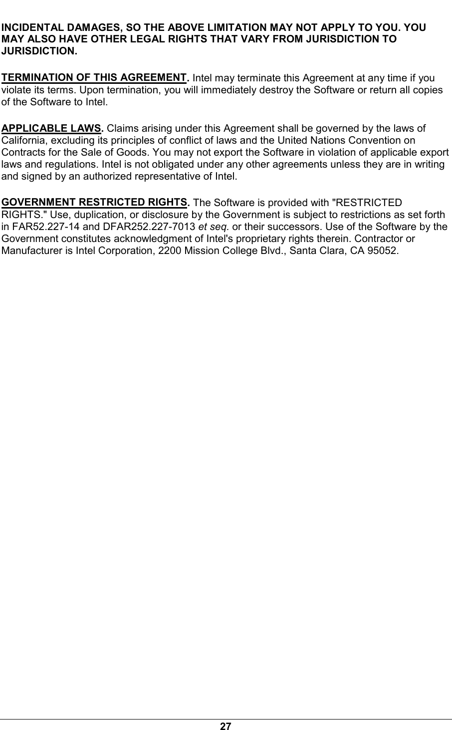  27 INCIDENTAL DAMAGES, SO THE ABOVE LIMITATION MAY NOT APPLY TO YOU. YOU MAY ALSO HAVE OTHER LEGAL RIGHTS THAT VARY FROM JURISDICTION TO JURISDICTION. TERMINATION OF THIS AGREEMENT. Intel may terminate this Agreement at any time if you violate its terms. Upon termination, you will immediately destroy the Software or return all copies of the Software to Intel. APPLICABLE LAWS. Claims arising under this Agreement shall be governed by the laws of California, excluding its principles of conflict of laws and the United Nations Convention on Contracts for the Sale of Goods. You may not export the Software in violation of applicable export laws and regulations. Intel is not obligated under any other agreements unless they are in writing and signed by an authorized representative of Intel. GOVERNMENT RESTRICTED RIGHTS. The Software is provided with "RESTRICTED RIGHTS." Use, duplication, or disclosure by the Government is subject to restrictions as set forth in FAR52.227-14 and DFAR252.227-7013 et seq. or their successors. Use of the Software by the Government constitutes acknowledgment of Intel's proprietary rights therein. Contractor or Manufacturer is Intel Corporation, 2200 Mission College Blvd., Santa Clara, CA 95052.   