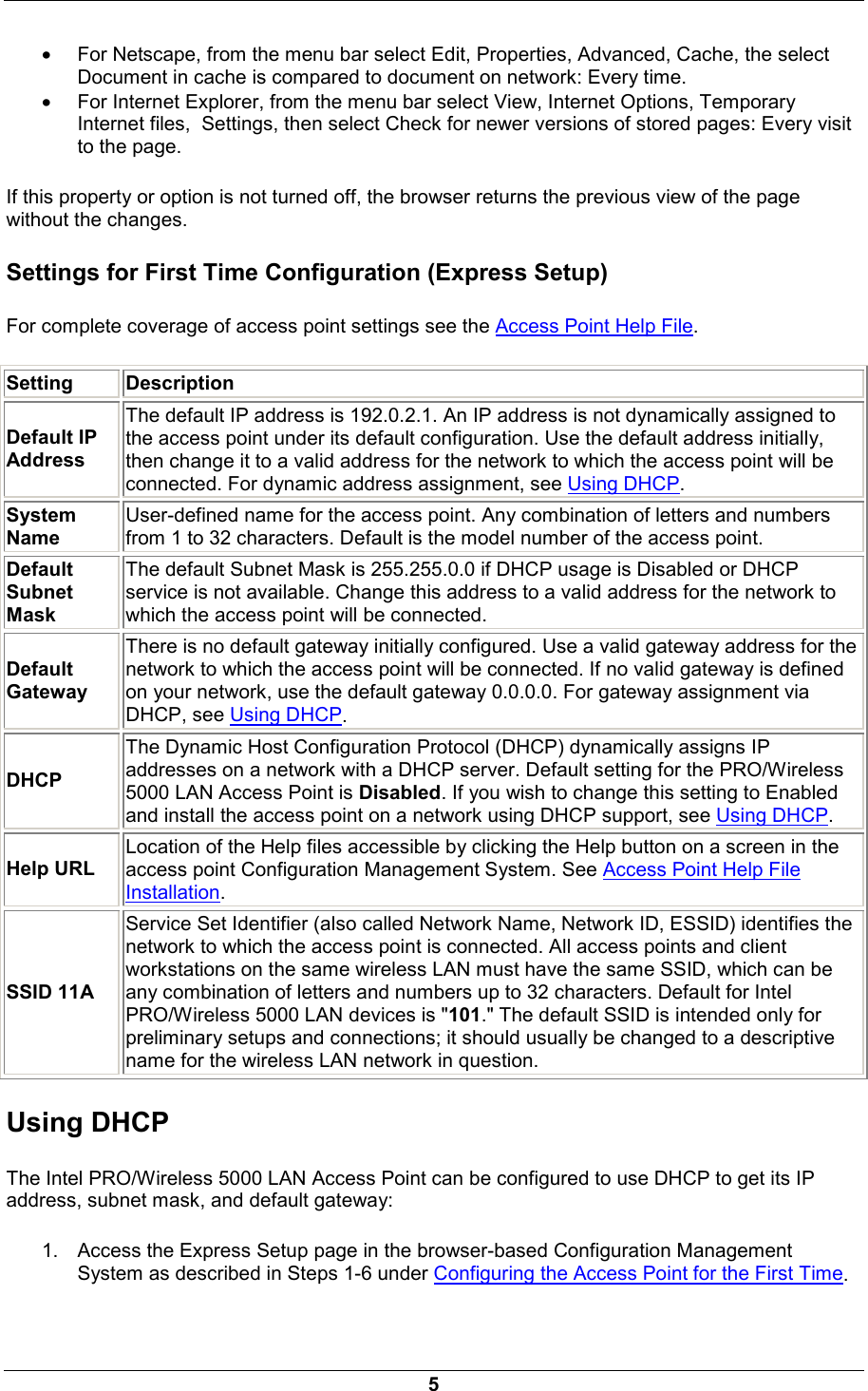  5 &bull; For Netscape, from the menu bar select Edit, Properties, Advanced, Cache, the select Document in cache is compared to document on network: Every time. &bull; For Internet Explorer, from the menu bar select View, Internet Options, Temporary Internet files,  Settings, then select Check for newer versions of stored pages: Every visit to the page. If this property or option is not turned off, the browser returns the previous view of the page without the changes. Settings for First Time Configuration (Express Setup) For complete coverage of access point settings see the Access Point Help File. Setting   Description   Default IP Address   The default IP address is 192.0.2.1. An IP address is not dynamically assigned to the access point under its default configuration. Use the default address initially, then change it to a valid address for the network to which the access point will be connected. For dynamic address assignment, see Using DHCP. System Name User-defined name for the access point. Any combination of letters and numbers from 1 to 32 characters. Default is the model number of the access point. Default Subnet Mask The default Subnet Mask is 255.255.0.0 if DHCP usage is Disabled or DHCP service is not available. Change this address to a valid address for the network to which the access point will be connected. Default Gateway   There is no default gateway initially configured. Use a valid gateway address for the network to which the access point will be connected. If no valid gateway is defined on your network, use the default gateway 0.0.0.0. For gateway assignment via DHCP, see Using DHCP. DHCP The Dynamic Host Configuration Protocol (DHCP) dynamically assigns IP addresses on a network with a DHCP server. Default setting for the PRO/Wireless 5000 LAN Access Point is Disabled. If you wish to change this setting to Enabled and install the access point on a network using DHCP support, see Using DHCP. Help URL Location of the Help files accessible by clicking the Help button on a screen in the access point Configuration Management System. See Access Point Help File Installation. SSID 11A Service Set Identifier (also called Network Name, Network ID, ESSID) identifies the network to which the access point is connected. All access points and client workstations on the same wireless LAN must have the same SSID, which can be any combination of letters and numbers up to 32 characters. Default for Intel PRO/Wireless 5000 LAN devices is "101." The default SSID is intended only for preliminary setups and connections; it should usually be changed to a descriptive name for the wireless LAN network in question. Using DHCP The Intel PRO/Wireless 5000 LAN Access Point can be configured to use DHCP to get its IP address, subnet mask, and default gateway:  1.  Access the Express Setup page in the browser-based Configuration Management System as described in Steps 1-6 under Configuring the Access Point for the First Time. 