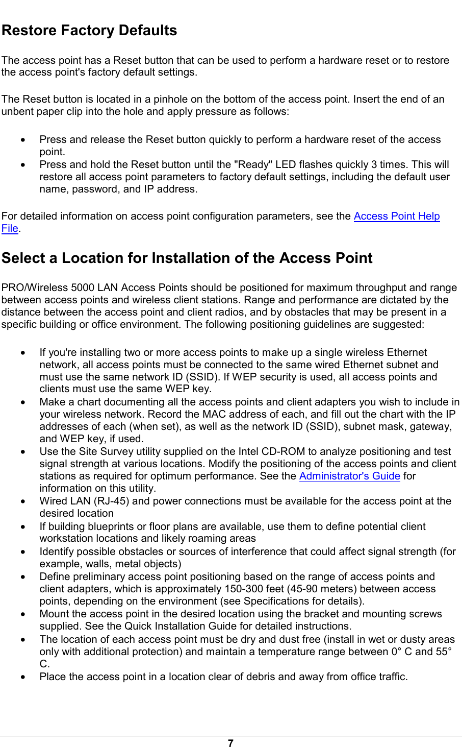  7 Restore Factory Defaults The access point has a Reset button that can be used to perform a hardware reset or to restore the access point's factory default settings. The Reset button is located in a pinhole on the bottom of the access point. Insert the end of an unbent paper clip into the hole and apply pressure as follows: &bull; Press and release the Reset button quickly to perform a hardware reset of the access point. &bull; Press and hold the Reset button until the "Ready" LED flashes quickly 3 times. This will restore all access point parameters to factory default settings, including the default user name, password, and IP address. For detailed information on access point configuration parameters, see the Access Point Help File.  Select a Location for Installation of the Access Point PRO/Wireless 5000 LAN Access Points should be positioned for maximum throughput and range between access points and wireless client stations. Range and performance are dictated by the distance between the access point and client radios, and by obstacles that may be present in a specific building or office environment. The following positioning guidelines are suggested: &bull; If you're installing two or more access points to make up a single wireless Ethernet network, all access points must be connected to the same wired Ethernet subnet and must use the same network ID (SSID). If WEP security is used, all access points and clients must use the same WEP key. &bull; Make a chart documenting all the access points and client adapters you wish to include in your wireless network. Record the MAC address of each, and fill out the chart with the IP addresses of each (when set), as well as the network ID (SSID), subnet mask, gateway, and WEP key, if used. &bull; Use the Site Survey utility supplied on the Intel CD-ROM to analyze positioning and test signal strength at various locations. Modify the positioning of the access points and client stations as required for optimum performance. See the Administrator's Guide for information on this utility. &bull; Wired LAN (RJ-45) and power connections must be available for the access point at the desired location &bull; If building blueprints or floor plans are available, use them to define potential client workstation locations and likely roaming areas &bull; Identify possible obstacles or sources of interference that could affect signal strength (for example, walls, metal objects) &bull; Define preliminary access point positioning based on the range of access points and client adapters, which is approximately 150-300 feet (45-90 meters) between access points, depending on the environment (see Specifications for details). &bull; Mount the access point in the desired location using the bracket and mounting screws supplied. See the Quick Installation Guide for detailed instructions. &bull; The location of each access point must be dry and dust free (install in wet or dusty areas only with additional protection) and maintain a temperature range between 0&deg; C and 55&deg; C. &bull; Place the access point in a location clear of debris and away from office traffic.    