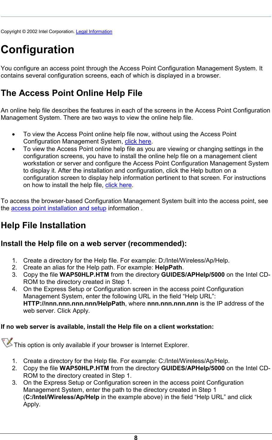  8  Copyright &copy; 2002 Intel Corporation. Legal Information  Configuration You configure an access point through the Access Point Configuration Management System. It contains several configuration screens, each of which is displayed in a browser. The Access Point Online Help File An online help file describes the features in each of the screens in the Access Point Configuration Management System. There are two ways to view the online help file. &bull; To view the Access Point online help file now, without using the Access Point Configuration Management System, click here.  &bull; To view the Access Point online help file as you are viewing or changing settings in the configuration screens, you have to install the online help file on a management client workstation or server and configure the Access Point Configuration Management System to display it. After the installation and configuration, click the Help button on a configuration screen to display help information pertinent to that screen. For instructions on how to install the help file, click here. To access the browser-based Configuration Management System built into the access point, see the access point installation and setup information . Help File Installation Install the Help file on a web server (recommended): 1.  Create a directory for the Help file. For example: D:/Intel/Wireless/Ap/Help. 2.  Create an alias for the Help path. For example: HelpPath. 3.  Copy the file WAP50HLP.HTM from the directory GUIDES/APHelp/5000 on the Intel CD-ROM to the directory created in Step 1. 4.  On the Express Setup or Configuration screen in the access point Configuration Management System, enter the following URL in the field &ldquo;Help URL&rdquo;:  HTTP://nnn.nnn.nnn.nnn/HelpPath, where nnn.nnn.nnn.nnn is the IP address of the web server. Click Apply. If no web server is available, install the Help file on a client workstation:  This option is only available if your browser is Internet Explorer. 1.  Create a directory for the Help file. For example: C:/Intel/Wireless/Ap/Help. 2.  Copy the file WAP50HLP.HTM from the directory GUIDES/APHelp/5000 on the Intel CD-ROM to the directory created in Step 1. 3.  On the Express Setup or Configuration screen in the access point Configuration Management System, enter the path to the directory created in Step 1 (C:/Intel/Wireless/Ap/Help in the example above) in the field &ldquo;Help URL&rdquo; and click Apply. 