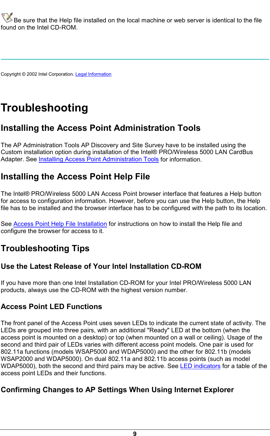  9 Be sure that the Help file installed on the local machine or web server is identical to the file found on the Intel CD-ROM.     Copyright &copy; 2002 Intel Corporation. Legal Information    Troubleshooting Installing the Access Point Administration Tools The AP Administration Tools AP Discovery and Site Survey have to be installed using the Custom installation option during installation of the Intel&reg; PRO/Wireless 5000 LAN CardBus Adapter. See Installing Access Point Administration Tools for information. Installing the Access Point Help File The Intel&reg; PRO/Wireless 5000 LAN Access Point browser interface that features a Help button for access to configuration information. However, before you can use the Help button, the Help file has to be installed and the browser interface has to be configured with the path to its location. See Access Point Help File Installation for instructions on how to install the Help file and configure the browser for access to it. Troubleshooting Tips Use the Latest Release of Your Intel Installation CD-ROM If you have more than one Intel Installation CD-ROM for your Intel PRO/Wireless 5000 LAN products, always use the CD-ROM with the highest version number. Access Point LED Functions The front panel of the Access Point uses seven LEDs to indicate the current state of activity. The LEDs are grouped into three pairs, with an additional "Ready" LED at the bottom (when the access point is mounted on a desktop) or top (when mounted on a wall or ceiling). Usage of the second and third pair of LEDs varies with different access point models. One pair is used for 802.11a functions (models WSAP5000 and WDAP5000) and the other for 802.11b (models WSAP2000 and WDAP5000). On dual 802.11a and 802.11b access points (such as model WDAP5000), both the second and third pairs may be active. See LED indicators for a table of the access point LEDs and their functions. Confirming Changes to AP Settings When Using Internet Explorer 