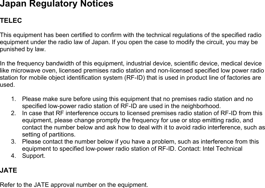  Japan Regulatory Notices  TELEC  This equipment has been certified to confirm with the technical regulations of the specified radio equipment under the radio law of Japan. If you open the case to modify the circuit, you may be punished by law.  In the frequency bandwidth of this equipment, industrial device, scientific device, medical device like microwave oven, licensed premises radio station and non-licensed specified low power radio station for mobile object identification system (RF-ID) that is used in product line of factories are used.  1.  Please make sure before using this equipment that no premises radio station and no specified low-power radio station of RF-ID are used in the neighborhood. 2.  In case that RF interference occurs to licensed premises radio station of RF-ID from this equipment, please change promptly the frequency for use or stop emitting radio, and contact the number below and ask how to deal with it to avoid radio interference, such as setting of partitions. 3.  Please contact the number below if you have a problem, such as interference from this equipment to specified low-power radio station of RF-ID. Contact: Intel Technical 4. Support.  JATE  Refer to the JATE approval number on the equipment.  