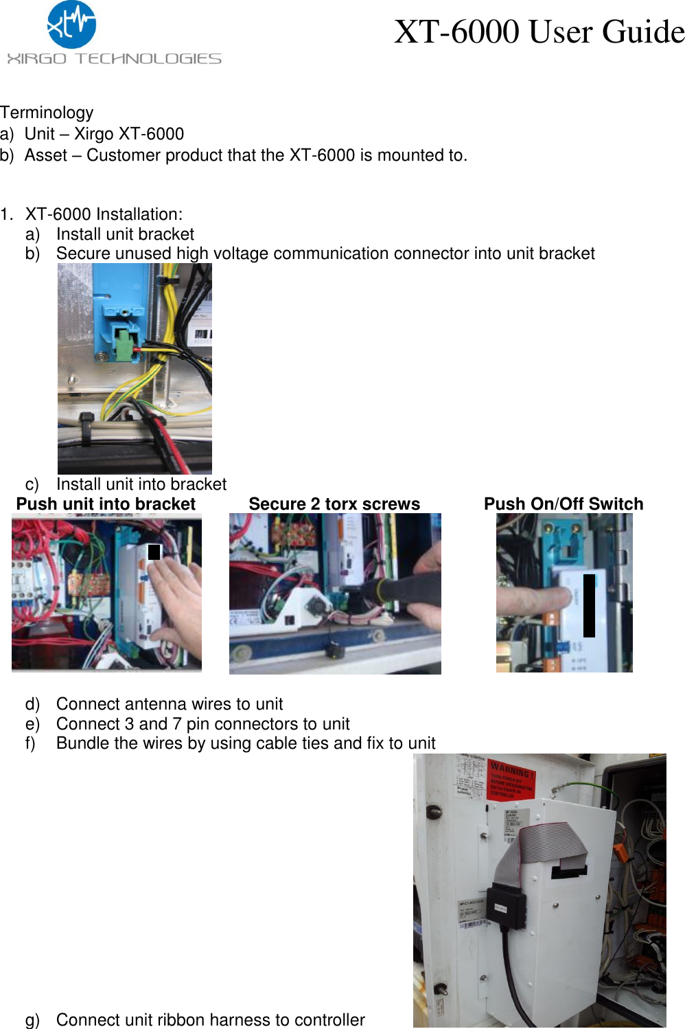    XT-6000 User Guide Terminology a)  Unit – Xirgo XT-6000 b)  Asset – Customer product that the XT-6000 is mounted to.  1. XT-6000 Installation: a)  Install unit bracket b)  Secure unused high voltage communication connector into unit bracket    c)  Install unit into bracket Push unit into bracket  Secure 2 torx screws   Push On/Off Switch   d)  Connect antenna wires to unit e)  Connect 3 and 7 pin connectors to unit f)  Bundle the wires by using cable ties and fix to unit g)  Connect unit ribbon harness to controller          