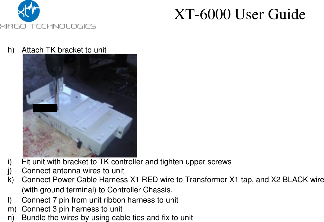    XT-6000 User Guide h)  Attach TK bracket to unit               i)  Fit unit with bracket to TK controller and tighten upper screws j)  Connect antenna wires to unit k)  Connect Power Cable Harness X1 RED wire to Transformer X1 tap, and X2 BLACK wire (with ground terminal) to Controller Chassis. l)  Connect 7 pin from unit ribbon harness to unit m)  Connect 3 pin harness to unit n)  Bundle the wires by using cable ties and fix to unit  