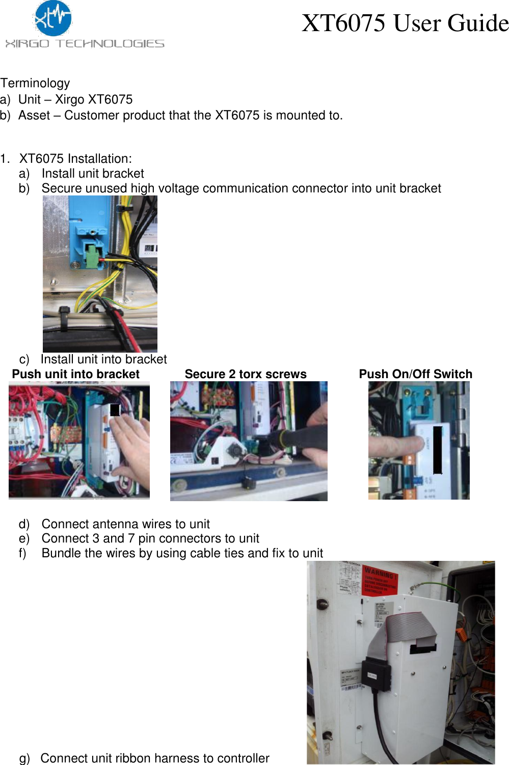 XT6075 User Guide    Terminology  a)  Unit – Xirgo XT6075  b)  Asset – Customer product that the XT6075 is mounted to.   1.  XT6075 Installation: a)  Install unit bracket b)  Secure unused high voltage communication connector into unit bracket                c)  Install unit into bracket  Push unit into bracket   Secure 2 torx screws   Push On/Off Switch              d)  Connect antenna wires to unit e)  Connect 3 and 7 pin connectors to unit f)  Bundle the wires by using cable ties and fix to unit                   g)  Connect unit ribbon harness to controller 