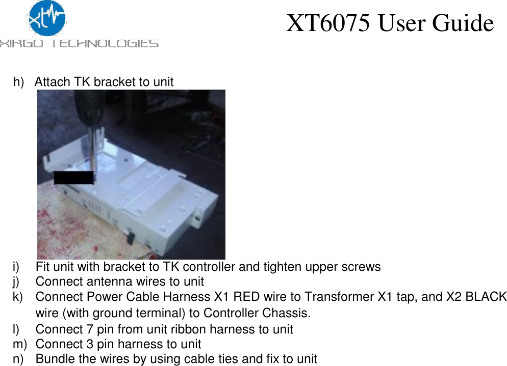 XT6075 User Guide    h)  Attach TK bracket to unit                 i)  Fit unit with bracket to TK controller and tighten upper screws j)  Connect antenna wires to unit  k)  Connect Power Cable Harness X1 RED wire to Transformer X1 tap, and X2 BLACK wire (with ground terminal) to Controller Chassis.  l)  Connect 7 pin from unit ribbon harness to unit m)  Connect 3 pin harness to unit n)  Bundle the wires by using cable ties and fix to unit 